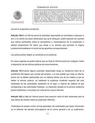 COMISIÓN DE JUSTICIA
                            Dictamen de la Minuta con Proyecto de Decreto por el que se expide la Ley de
                            Amparo, Reglamentaria de los Artículos 103 y 107 de la Constitución Política de los
                            Estados Unidos Mexicanos; y se reforman y adicionan diversas disposiciones de la
                            Ley Orgánica del Poder Judicial de la Federación, de la Ley Reglamentaria de las
                            Fracciones I y II del Artículo 105 de la Constitución Política de los Estados Unidos
                            Mexicanos, de la Ley Orgánica de la Administración Pública Federal, de la Ley
                            Orgánica del Congreso General de los Estados Unidos Mexicanos y de la Ley
                            Orgánica de la Procuraduría General de la República.




revocar la suspensión provisional.


Artículo 140.En el informe previo la autoridad responsable se concretará a expresar si
son o no ciertos los actos reclamados que se le atribuyan, podrá expresar las razones
que estime pertinentes sobre la procedencia o improcedencia de la suspensión y
deberá proporcionar los datos que tenga a su alcance que permitan al órgano
jurisdiccional establecer el monto de las garantías correspondientes.


Las partes podrán objetar su contenido en la audiencia.


En casos urgentes se podrá ordenar que se rinda el informe previo por cualquier medio
a disposición de las oficinas públicas de comunicaciones.


Artículo 141.Cuando alguna autoridad responsable tenga su residencia fuera de la
jurisdicción del órgano que conoce del amparo, y no sea posible que rinda su informe
previo con la debida oportunidad, por no haberse hecho uso de los medios a que se
refiere el artículo anterior, se celebrará la audiencia incidental respecto del acto
reclamado de las autoridades residentes en el lugar, a reserva de celebrar la que
corresponda a las autoridades foráneas. La resolución dictada en la primera audiencia
podrá modificarse o revocarse con vista de los nuevos informes.


Artículo 142.La falta de informe previo hará presumir cierto el acto reclamado para el
solo efecto de resolver sobre la suspensión definitiva.


Tratándose de amparo contra normas generales, las autoridades que hayan intervenido
en el refrendo del decreto promulgatorio de la norma general o en su publicación,

                                                 135
 