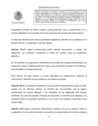 COMISIÓN DE JUSTICIA
                            Dictamen de la Minuta con Proyecto de Decreto por el que se expide la Ley de
                            Amparo, Reglamentaria de los Artículos 103 y 107 de la Constitución Política de los
                            Estados Unidos Mexicanos; y se reforman y adicionan diversas disposiciones de la
                            Ley Orgánica del Poder Judicial de la Federación, de la Ley Reglamentaria de las
                            Fracciones I y II del Artículo 105 de la Constitución Política de los Estados Unidos
                            Mexicanos, de la Ley Orgánica de la Administración Pública Federal, de la Ley
                            Orgánica del Congreso General de los Estados Unidos Mexicanos y de la Ley
                            Orgánica de la Procuraduría General de la República.




únicamente rendirán el informe previo cuando adviertan que su intervención en el
proceso legislativo o de creación de la norma general, se impugne por vicios propios.


La falta del informe previo de las autoridades legislativas, además de lo señalado en el
párrafo anterior, no dará lugar a sanción alguna.


Artículo 143.El órgano jurisdiccional podrá solicitar documentos y ordenar las
diligencias que considere necesarias, a efecto de resolver sobre la suspensión
definitiva.


En el incidente de suspensión, únicamente se admitirán las pruebas documental y de
inspección judicial. Tratándose de los casos a que se refiere el artículo 15 de esta ley,
será admisible la prueba testimonial.


Para efectos de este artículo, no serán aplicables las disposiciones relativas al
ofrecimiento y admisión de las pruebas en el cuaderno principal.


Artículo 144.En la audiencia incidental, a la cual podrán comparecer las partes, se dará
cuenta con los informes previos; se recibirán las documentales que el órgano
jurisdiccional se hubiere allegado y los resultados de las diligencias que hubiere
ordenado, así como las pruebas ofrecidas por las partes; se recibirán sus alegatos, y se
resolverá sobre la suspensión definitiva y, en su caso, las medidas y garantías a que
estará sujeta.


Artículo 145.Cuando apareciere debidamente probado que ya se resolvió sobre la
suspensión en otro juicio de amparo, promovido con anterioridad por el mismo quejoso

                                                 136
 