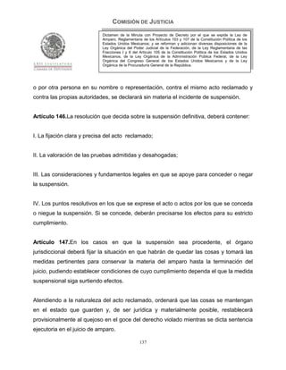 COMISIÓN DE JUSTICIA
                            Dictamen de la Minuta con Proyecto de Decreto por el que se expide la Ley de
                            Amparo, Reglamentaria de los Artículos 103 y 107 de la Constitución Política de los
                            Estados Unidos Mexicanos; y se reforman y adicionan diversas disposiciones de la
                            Ley Orgánica del Poder Judicial de la Federación, de la Ley Reglamentaria de las
                            Fracciones I y II del Artículo 105 de la Constitución Política de los Estados Unidos
                            Mexicanos, de la Ley Orgánica de la Administración Pública Federal, de la Ley
                            Orgánica del Congreso General de los Estados Unidos Mexicanos y de la Ley
                            Orgánica de la Procuraduría General de la República.




o por otra persona en su nombre o representación, contra el mismo acto reclamado y
contra las propias autoridades, se declarará sin materia el incidente de suspensión.


Artículo 146.La resolución que decida sobre la suspensión definitiva, deberá contener:


I. La fijación clara y precisa del acto reclamado;


II. La valoración de las pruebas admitidas y desahogadas;


III. Las consideraciones y fundamentos legales en que se apoye para conceder o negar
la suspensión.


IV. Los puntos resolutivos en los que se exprese el acto o actos por los que se conceda
o niegue la suspensión. Si se concede, deberán precisarse los efectos para su estricto
cumplimiento.


Artículo 147.En los casos en que la suspensión sea procedente, el órgano
jurisdiccional deberá fijar la situación en que habrán de quedar las cosas y tomará las
medidas pertinentes para conservar la materia del amparo hasta la terminación del
juicio, pudiendo establecer condiciones de cuyo cumplimiento dependa el que la medida
suspensional siga surtiendo efectos.


Atendiendo a la naturaleza del acto reclamado, ordenará que las cosas se mantengan
en el estado que guarden y, de ser jurídica y materialmente posible, restablecerá
provisionalmente al quejoso en el goce del derecho violado mientras se dicta sentencia
ejecutoria en el juicio de amparo.

                                                 137
 
