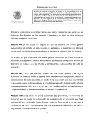 COMISIÓN DE JUSTICIA
                             Dictamen de la Minuta con Proyecto de Decreto por el que se expide la Ley de
                             Amparo, Reglamentaria de los Artículos 103 y 107 de la Constitución Política de los
                             Estados Unidos Mexicanos; y se reforman y adicionan diversas disposiciones de la
                             Ley Orgánica del Poder Judicial de la Federación, de la Ley Reglamentaria de las
                             Fracciones I y II del Artículo 105 de la Constitución Política de los Estados Unidos
                             Mexicanos, de la Ley Orgánica de la Administración Pública Federal, de la Ley
                             Orgánica del Congreso General de los Estados Unidos Mexicanos y de la Ley
                             Orgánica de la Procuraduría General de la República.




El órgano jurisdiccional tomará las medidas que estime necesarias para evitar que se
defrauden los derechos de los menores o incapaces, en tanto se dicte sentencia
definitiva en el juicio de amparo.


Artículo 148.En los juicios de amparo en que se reclame una norma general
autoaplicativa sin señalar un acto concreto de aplicación, la suspensión se otorgará
para impedir los efectos y consecuencias de la norma en la esfera jurídica del quejoso.


En el caso en que se reclame una norma general con motivo del primer acto de su
aplicación, la suspensión, además de los efectos establecidos en el párrafo anterior, se
decretará en relación con los efectos y consecuencias subsecuentes del acto de
aplicación.


Artículo 149.Cuando por mandato expreso de una norma general o de alguna
autoridad, un particular tuviere o debiera tener intervención en la ejecución, efectos o
consecuencias del acto reclamado, el efecto de la suspensión será que la autoridad
responsable ordene a dicho particular la inmediata paralización de la ejecución, efectos
o consecuencias de dicho acto o, en su caso, que tome las medidas pertinentes para el
cumplimiento estricto de lo establecido en la resolución suspensional.


Artículo 150.En los casos en que la suspensión sea procedente, se concederá en
forma tal que no impida la continuación del procedimiento en el asunto que haya
motivado el acto reclamado, hasta dictarse resolución firme en él; a no ser que la
continuación de dicho procedimiento deje irreparablemente consumado el daño o
perjuicio que pueda ocasionarse al quejoso.

                                                  138
 