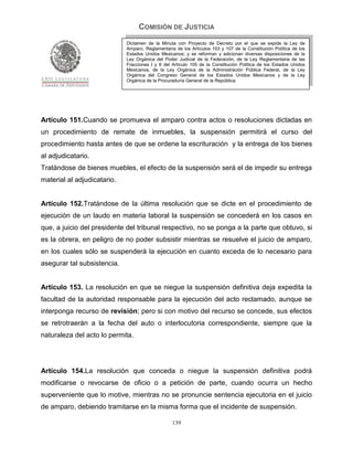 COMISIÓN DE JUSTICIA
                             Dictamen de la Minuta con Proyecto de Decreto por el que se expide la Ley de
                             Amparo, Reglamentaria de los Artículos 103 y 107 de la Constitución Política de los
                             Estados Unidos Mexicanos; y se reforman y adicionan diversas disposiciones de la
                             Ley Orgánica del Poder Judicial de la Federación, de la Ley Reglamentaria de las
                             Fracciones I y II del Artículo 105 de la Constitución Política de los Estados Unidos
                             Mexicanos, de la Ley Orgánica de la Administración Pública Federal, de la Ley
                             Orgánica del Congreso General de los Estados Unidos Mexicanos y de la Ley
                             Orgánica de la Procuraduría General de la República.




Artículo 151.Cuando se promueva el amparo contra actos o resoluciones dictadas en
un procedimiento de remate de inmuebles, la suspensión permitirá el curso del
procedimiento hasta antes de que se ordene la escrituración y la entrega de los bienes
al adjudicatario.
Tratándose de bienes muebles, el efecto de la suspensión será el de impedir su entrega
material al adjudicatario.


Artículo 152.Tratándose de la última resolución que se dicte en el procedimiento de
ejecución de un laudo en materia laboral la suspensión se concederá en los casos en
que, a juicio del presidente del tribunal respectivo, no se ponga a la parte que obtuvo, si
es la obrera, en peligro de no poder subsistir mientras se resuelve el juicio de amparo,
en los cuales sólo se suspenderá la ejecución en cuanto exceda de lo necesario para
asegurar tal subsistencia.


Artículo 153. La resolución en que se niegue la suspensión definitiva deja expedita la
facultad de la autoridad responsable para la ejecución del acto reclamado, aunque se
interponga recurso de revisión; pero si con motivo del recurso se concede, sus efectos
se retrotraerán a la fecha del auto o interlocutoria correspondiente, siempre que la
naturaleza del acto lo permita.




Artículo 154.La resolución que conceda o niegue la suspensión definitiva podrá
modificarse o revocarse de oficio o a petición de parte, cuando ocurra un hecho
superveniente que lo motive, mientras no se pronuncie sentencia ejecutoria en el juicio
de amparo, debiendo tramitarse en la misma forma que el incidente de suspensión.

                                                  139
 
