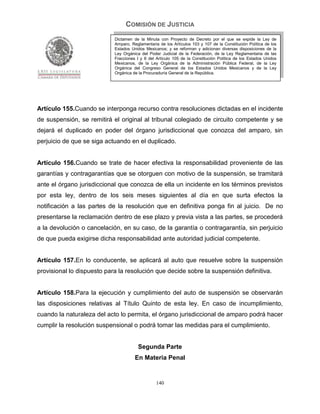 COMISIÓN DE JUSTICIA
                            Dictamen de la Minuta con Proyecto de Decreto por el que se expide la Ley de
                            Amparo, Reglamentaria de los Artículos 103 y 107 de la Constitución Política de los
                            Estados Unidos Mexicanos; y se reforman y adicionan diversas disposiciones de la
                            Ley Orgánica del Poder Judicial de la Federación, de la Ley Reglamentaria de las
                            Fracciones I y II del Artículo 105 de la Constitución Política de los Estados Unidos
                            Mexicanos, de la Ley Orgánica de la Administración Pública Federal, de la Ley
                            Orgánica del Congreso General de los Estados Unidos Mexicanos y de la Ley
                            Orgánica de la Procuraduría General de la República.




Artículo 155.Cuando se interponga recurso contra resoluciones dictadas en el incidente
de suspensión, se remitirá el original al tribunal colegiado de circuito competente y se
dejará el duplicado en poder del órgano jurisdiccional que conozca del amparo, sin
perjuicio de que se siga actuando en el duplicado.


Artículo 156.Cuando se trate de hacer efectiva la responsabilidad proveniente de las
garantías y contragarantías que se otorguen con motivo de la suspensión, se tramitará
ante el órgano jurisdiccional que conozca de ella un incidente en los términos previstos
por esta ley, dentro de los seis meses siguientes al día en que surta efectos la
notificación a las partes de la resolución que en definitiva ponga fin al juicio. De no
presentarse la reclamación dentro de ese plazo y previa vista a las partes, se procederá
a la devolución o cancelación, en su caso, de la garantía o contragarantía, sin perjuicio
de que pueda exigirse dicha responsabilidad ante autoridad judicial competente.


Artículo 157.En lo conducente, se aplicará al auto que resuelve sobre la suspensión
provisional lo dispuesto para la resolución que decide sobre la suspensión definitiva.


Artículo 158.Para la ejecución y cumplimiento del auto de suspensión se observarán
las disposiciones relativas al Título Quinto de esta ley. En caso de incumplimiento,
cuando la naturaleza del acto lo permita, el órgano jurisdiccional de amparo podrá hacer
cumplir la resolución suspensional o podrá tomar las medidas para el cumplimiento.


                                        Segunda Parte
                                      En Materia Penal


                                                 140
 
