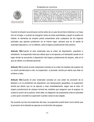 COMISIÓN DE JUSTICIA
                             Dictamen de la Minuta con Proyecto de Decreto por el que se expide la Ley de
                             Amparo, Reglamentaria de los Artículos 103 y 107 de la Constitución Política de los
                             Estados Unidos Mexicanos; y se reforman y adicionan diversas disposiciones de la
                             Ley Orgánica del Poder Judicial de la Federación, de la Ley Reglamentaria de las
                             Fracciones I y II del Artículo 105 de la Constitución Política de los Estados Unidos
                             Mexicanos, de la Ley Orgánica de la Administración Pública Federal, de la Ley
                             Orgánica del Congreso General de los Estados Unidos Mexicanos y de la Ley
                             Orgánica de la Procuraduría General de la República.




Cuando el amparo se promueva contra actos de un juez de primera instancia y no haya
otro en el lugar, o cuando se impugnen actos de otras autoridades y aquél no pueda ser
habido, la demanda de amparo podrá presentarse ante cualquiera de los órganos
judiciales que ejerzan jurisdicción en el mismo lugar, siempre que en él resida la
autoridad ejecutora o, en su defecto, ante el órgano jurisdiccional más próximo.


Artículo 160.Cuando el acto reclamado sea la orden de deportación, expulsión o
extradición, la suspensión tiene por efecto que no se ejecute y el interesado quede en el
lugar donde se encuentre a disposición del órgano jurisdiccional de amparo, sólo en lo
que se refiere a su libertad personal.


Artículo 161.Cuando el acto reclamado consista en la orden de traslado del quejoso de
un centro penitenciario a otro, la suspensión, si procede, tendrá por efecto que éste no
se lleve a cabo.


Artículo 162.Cuando el acto reclamado consista en una orden de privación de la
libertad o en la prohibición de abandonar una demarcación geográfica, la suspensión
tendrá por efecto que no se ejecute o cese inmediatamente, según sea el caso. El
órgano jurisdiccional de amparo tomará las medidas que aseguren que el quejoso no
evada la acción de la justicia, entre ellas, la obligación de presentarse ante la autoridad
y ante quien concedió la suspensión cuantas veces le sea exigida.


De acuerdo con las circunstancias del caso, la suspensión podrá tener como efecto que
la privación de la libertad se ejecute en el domicilio del quejoso.


                                                  142
 