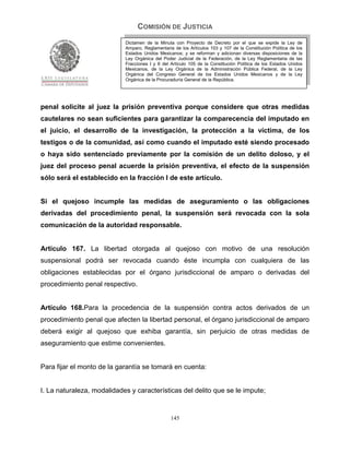 COMISIÓN DE JUSTICIA
                            Dictamen de la Minuta con Proyecto de Decreto por el que se expide la Ley de
                            Amparo, Reglamentaria de los Artículos 103 y 107 de la Constitución Política de los
                            Estados Unidos Mexicanos; y se reforman y adicionan diversas disposiciones de la
                            Ley Orgánica del Poder Judicial de la Federación, de la Ley Reglamentaria de las
                            Fracciones I y II del Artículo 105 de la Constitución Política de los Estados Unidos
                            Mexicanos, de la Ley Orgánica de la Administración Pública Federal, de la Ley
                            Orgánica del Congreso General de los Estados Unidos Mexicanos y de la Ley
                            Orgánica de la Procuraduría General de la República.




penal solicite al juez la prisión preventiva porque considere que otras medidas
cautelares no sean suficientes para garantizar la comparecencia del imputado en
el juicio, el desarrollo de la investigación, la protección a la víctima, de los
testigos o de la comunidad, así como cuando el imputado esté siendo procesado
o haya sido sentenciado previamente por la comisión de un delito doloso, y el
juez del proceso penal acuerde la prisión preventiva, el efecto de la suspensión
sólo será el establecido en la fracción I de este artículo.


Si el quejoso incumple las medidas de aseguramiento o las obligaciones
derivadas del procedimiento penal, la suspensión será revocada con la sola
comunicación de la autoridad responsable.


Artículo 167. La libertad otorgada al quejoso con motivo de una resolución
suspensional podrá ser revocada cuando éste incumpla con cualquiera de las
obligaciones establecidas por el órgano jurisdiccional de amparo o derivadas del
procedimiento penal respectivo.


Artículo 168.Para la procedencia de la suspensión contra actos derivados de un
procedimiento penal que afecten la libertad personal, el órgano jurisdiccional de amparo
deberá exigir al quejoso que exhiba garantía, sin perjuicio de otras medidas de
aseguramiento que estime convenientes.


Para fijar el monto de la garantía se tomará en cuenta:


I. La naturaleza, modalidades y características del delito que se le impute;


                                                 145
 