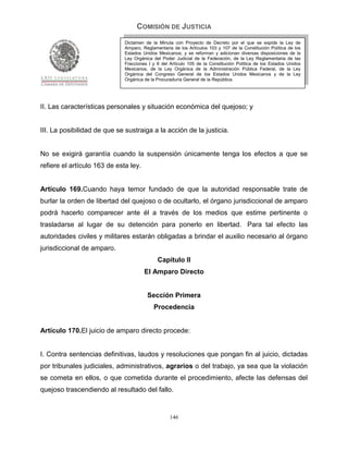 COMISIÓN DE JUSTICIA
                              Dictamen de la Minuta con Proyecto de Decreto por el que se expide la Ley de
                              Amparo, Reglamentaria de los Artículos 103 y 107 de la Constitución Política de los
                              Estados Unidos Mexicanos; y se reforman y adicionan diversas disposiciones de la
                              Ley Orgánica del Poder Judicial de la Federación, de la Ley Reglamentaria de las
                              Fracciones I y II del Artículo 105 de la Constitución Política de los Estados Unidos
                              Mexicanos, de la Ley Orgánica de la Administración Pública Federal, de la Ley
                              Orgánica del Congreso General de los Estados Unidos Mexicanos y de la Ley
                              Orgánica de la Procuraduría General de la República.




II. Las características personales y situación económica del quejoso; y


III. La posibilidad de que se sustraiga a la acción de la justicia.


No se exigirá garantía cuando la suspensión únicamente tenga los efectos a que se
refiere el artículo 163 de esta ley.


Artículo 169.Cuando haya temor fundado de que la autoridad responsable trate de
burlar la orden de libertad del quejoso o de ocultarlo, el órgano jurisdiccional de amparo
podrá hacerlo comparecer ante él a través de los medios que estime pertinente o
trasladarse al lugar de su detención para ponerlo en libertad. Para tal efecto las
autoridades civiles y militares estarán obligadas a brindar el auxilio necesario al órgano
jurisdiccional de amparo.
                                             Capítulo II
                                       El Amparo Directo


                                        Sección Primera
                                           Procedencia


Artículo 170.El juicio de amparo directo procede:


I. Contra sentencias definitivas, laudos y resoluciones que pongan fin al juicio, dictadas
por tribunales judiciales, administrativos, agrarios o del trabajo, ya sea que la violación
se cometa en ellos, o que cometida durante el procedimiento, afecte las defensas del
quejoso trascendiendo al resultado del fallo.


                                                   146
 
