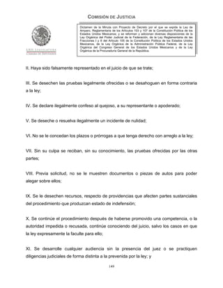 COMISIÓN DE JUSTICIA
                             Dictamen de la Minuta con Proyecto de Decreto por el que se expide la Ley de
                             Amparo, Reglamentaria de los Artículos 103 y 107 de la Constitución Política de los
                             Estados Unidos Mexicanos; y se reforman y adicionan diversas disposiciones de la
                             Ley Orgánica del Poder Judicial de la Federación, de la Ley Reglamentaria de las
                             Fracciones I y II del Artículo 105 de la Constitución Política de los Estados Unidos
                             Mexicanos, de la Ley Orgánica de la Administración Pública Federal, de la Ley
                             Orgánica del Congreso General de los Estados Unidos Mexicanos y de la Ley
                             Orgánica de la Procuraduría General de la República.




II. Haya sido falsamente representado en el juicio de que se trate;


III. Se desechen las pruebas legalmente ofrecidas o se desahoguen en forma contraria
a la ley;


IV. Se declare ilegalmente confeso al quejoso, a su representante o apoderado;


V. Se deseche o resuelva ilegalmente un incidente de nulidad;


VI. No se le concedan los plazos o prórrogas a que tenga derecho con arreglo a la ley;


VII. Sin su culpa se reciban, sin su conocimiento, las pruebas ofrecidas por las otras
partes;


VIII. Previa solicitud, no se le muestren documentos o piezas de autos para poder
alegar sobre ellos;


IX. Se le desechen recursos, respecto de providencias que afecten partes sustanciales
del procedimiento que produzcan estado de indefensión;


X. Se continúe el procedimiento después de haberse promovido una competencia, o la
autoridad impedida o recusada, continúe conociendo del juicio, salvo los casos en que
la ley expresamente la faculte para ello;


XI. Se desarrolle cualquier audiencia sin la presencia del juez o se practiquen
diligencias judiciales de forma distinta a la prevenida por la ley; y

                                                  149
 