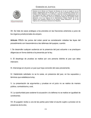 COMISIÓN DE JUSTICIA
                              Dictamen de la Minuta con Proyecto de Decreto por el que se expide la Ley de
                              Amparo, Reglamentaria de los Artículos 103 y 107 de la Constitución Política de los
                              Estados Unidos Mexicanos; y se reforman y adicionan diversas disposiciones de la
                              Ley Orgánica del Poder Judicial de la Federación, de la Ley Reglamentaria de las
                              Fracciones I y II del Artículo 105 de la Constitución Política de los Estados Unidos
                              Mexicanos, de la Ley Orgánica de la Administración Pública Federal, de la Ley
                              Orgánica del Congreso General de los Estados Unidos Mexicanos y de la Ley
                              Orgánica de la Procuraduría General de la República.




XII. Se trate de casos análogos a los previstos en las fracciones anteriores a juicio de
los órganos jurisdiccionales de amparo.


Artículo 173.En los juicios del orden penal se considerarán violadas las leyes del
procedimiento con trascendencia a las defensas del quejoso, cuando:


I. Se desarrolle cualquier audiencia sin la presencia del juez actuante o se practiquen
diligencias en forma distinta a la prevenida por la ley;


II. El desahogo de pruebas se realice por una persona distinta al juez que deba
intervenir;


III. Intervenga en el juicio un juez que haya conocido del caso previamente;


IV. Habiéndolo solicitado no se le caree, en presencia del juez, en los supuestos y
términos que establezca la ley;


V. La presentación de argumentos y pruebas en el juicio no se realice de manera
pública, contradictoria y oral;


VI. La oportunidad para sostener la acusación o la defensa no se realice en igualdad de
condiciones;


VII. El juzgador reciba a una de las partes para tratar el asunto sujeto a proceso sin la
presencia de la otra;

                                                   150
 