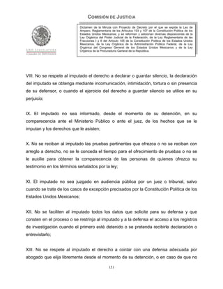 COMISIÓN DE JUSTICIA
                            Dictamen de la Minuta con Proyecto de Decreto por el que se expide la Ley de
                            Amparo, Reglamentaria de los Artículos 103 y 107 de la Constitución Política de los
                            Estados Unidos Mexicanos; y se reforman y adicionan diversas disposiciones de la
                            Ley Orgánica del Poder Judicial de la Federación, de la Ley Reglamentaria de las
                            Fracciones I y II del Artículo 105 de la Constitución Política de los Estados Unidos
                            Mexicanos, de la Ley Orgánica de la Administración Pública Federal, de la Ley
                            Orgánica del Congreso General de los Estados Unidos Mexicanos y de la Ley
                            Orgánica de la Procuraduría General de la República.




VIII. No se respete al imputado el derecho a declarar o guardar silencio, la declaración
del imputado se obtenga mediante incomunicación, intimidación, tortura o sin presencia
de su defensor, o cuando el ejercicio del derecho a guardar silencio se utilice en su
perjuicio;


IX. El imputado no sea informado, desde el momento de su detención, en su
comparecencia ante el Ministerio Público o ante el juez, de los hechos que se le
imputan y los derechos que le asisten;


X. No se reciban al imputado las pruebas pertinentes que ofrezca o no se reciban con
arreglo a derecho, no se le conceda el tiempo para el ofrecimiento de pruebas o no se
le auxilie para obtener la comparecencia de las personas de quienes ofrezca su
testimonio en los términos señalados por la ley;


XI. El imputado no sea juzgado en audiencia pública por un juez o tribunal, salvo
cuando se trate de los casos de excepción precisados por la Constitución Política de los
Estados Unidos Mexicanos;


XII. No se faciliten al imputado todos los datos que solicite para su defensa y que
consten en el proceso o se restrinja al imputado y a la defensa el acceso a los registros
de investigación cuando el primero esté detenido o se pretenda recibirle declaración o
entrevistarlo;


XIII. No se respete al imputado el derecho a contar con una defensa adecuada por
abogado que elija libremente desde el momento de su detención, o en caso de que no

                                                 151
 
