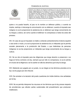 COMISIÓN DE JUSTICIA
                             Dictamen de la Minuta con Proyecto de Decreto por el que se expide la Ley de
                             Amparo, Reglamentaria de los Artículos 103 y 107 de la Constitución Política de los
                             Estados Unidos Mexicanos; y se reforman y adicionan diversas disposiciones de la
                             Ley Orgánica del Poder Judicial de la Federación, de la Ley Reglamentaria de las
                             Fracciones I y II del Artículo 105 de la Constitución Política de los Estados Unidos
                             Mexicanos, de la Ley Orgánica de la Administración Pública Federal, de la Ley
                             Orgánica del Congreso General de los Estados Unidos Mexicanos y de la Ley
                             Orgánica de la Procuraduría General de la República.




quiera o no pueda hacerlo, el juez no le nombre un defensor público, o cuando se
impida, restrinja o intervenga la comunicación con su defensor; cuando el imputado sea
indígena no se le proporcione la asistencia de un defensor que tenga conocimiento de
su lengua y cultura, así como cuando el defensor no comparezca a todos los actos del
proceso;


XIV. En caso de que el imputado no hable o entienda suficientemente el idioma español
o sea sordo o mudo y no se le proporcione la asistencia de un intérprete que le permita
acceder plenamente a la jurisdicción del Estado, o que tratándose de personas
indígenas no se les proporcione un intérprete que tenga conocimiento de su lengua y
cultura;


XV. No se cite al imputado para las diligencias que tenga derecho a presenciar o se
haga en forma contraria a la ley, siempre que por ello no comparezca, no se le admita
en el acto de la diligencia o se le coarten en ella los derechos que la ley le otorga;


XVI. Debiendo ser juzgado por un jurado, no se integre en los términos previstos en la
ley o se le juzgue por otro tribunal;


XVII. Se sometan a la decisión del jurado cuestiones de índole distinta a las señaladas
por la ley;


XVIII. No se permita interponer los recursos en los términos que la ley prevea respecto
de providencias que afecten partes sustanciales del procedimiento que produzcan
indefensión;


                                                  152
 