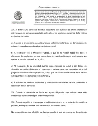 COMISIÓN DE JUSTICIA
                             Dictamen de la Minuta con Proyecto de Decreto por el que se expide la Ley de
                             Amparo, Reglamentaria de los Artículos 103 y 107 de la Constitución Política de los
                             Estados Unidos Mexicanos; y se reforman y adicionan diversas disposiciones de la
                             Ley Orgánica del Poder Judicial de la Federación, de la Ley Reglamentaria de las
                             Fracciones I y II del Artículo 105 de la Constitución Política de los Estados Unidos
                             Mexicanos, de la Ley Orgánica de la Administración Pública Federal, de la Ley
                             Orgánica del Congreso General de los Estados Unidos Mexicanos y de la Ley
                             Orgánica de la Procuraduría General de la República.




XIX. Al dictarse una sentencia definitiva absolutoria o un auto que se refiera a la libertad
del imputado no se hayan respetado, entre otros, los siguientes derechos de la víctima
u ofendido del delito:


a) A que se le proporcione asesoría jurídica y se le informe tanto de los derechos que le
asisten como del desarrollo del procedimiento penal;


b) A coadyuvar con el Ministerio Público, a que se le reciban todos los datos o
elementos de prueba con los que cuente tanto en investigación como en el proceso y a
que se le permita intervenir en el juicio;


c) Al resguardo de su identidad cuando sean menores de edad o por delitos de
violación, secuestro, delincuencia organizada o trata de personas y cuando a juicio del
juzgador sea necesaria su protección, salvo que tal circunstancia derive de la debida
salvaguarda de los derechos de la defensa; y


d) A solicitar las medidas cautelares y providencias necesarias para la protección y
restitución de sus derechos.


XX. Cuando la sentencia se funde en alguna diligencia cuya nulidad haya sido
establecido expresamente por una norma general;


XXI. Cuando seguido el proceso por el delito determinado en el auto de vinculación a
proceso, el quejoso hubiese sido sentenciado por diverso delito.


No se considerará que el delito es diverso cuando el que se exprese en la sentencia

                                                  153
 