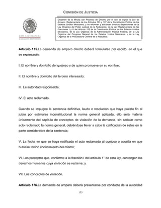 COMISIÓN DE JUSTICIA
                             Dictamen de la Minuta con Proyecto de Decreto por el que se expide la Ley de
                             Amparo, Reglamentaria de los Artículos 103 y 107 de la Constitución Política de los
                             Estados Unidos Mexicanos; y se reforman y adicionan diversas disposiciones de la
                             Ley Orgánica del Poder Judicial de la Federación, de la Ley Reglamentaria de las
                             Fracciones I y II del Artículo 105 de la Constitución Política de los Estados Unidos
                             Mexicanos, de la Ley Orgánica de la Administración Pública Federal, de la Ley
                             Orgánica del Congreso General de los Estados Unidos Mexicanos y de la Ley
                             Orgánica de la Procuraduría General de la República.




Artículo 175.La demanda de amparo directo deberá formularse por escrito, en el que
se expresarán:


I. El nombre y domicilio del quejoso y de quien promueve en su nombre;


II. El nombre y domicilio del tercero interesado;


III. La autoridad responsable;


IV. El acto reclamado.


Cuando se impugne la sentencia definitiva, laudo o resolución que haya puesto fin al
juicio por estimarse inconstitucional la norma general aplicada, ello será materia
únicamente del capítulo de conceptos de violación de la demanda, sin señalar como
acto reclamado la norma general, debiéndose llevar a cabo la calificación de éstos en la
parte considerativa de la sentencia;


V. La fecha en que se haya notificado el acto reclamado al quejoso o aquélla en que
hubiese tenido conocimiento del mismo;


VI. Los preceptos que, conforme a la fracción I del artículo 1° de esta ley, contengan los
derechos humanos cuya violación se reclame; y


VII. Los conceptos de violación.


Artículo 176.La demanda de amparo deberá presentarse por conducto de la autoridad

                                                  155
 