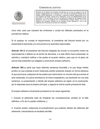 COMISIÓN DE JUSTICIA
                             Dictamen de la Minuta con Proyecto de Decreto por el que se expide la Ley de
                             Amparo, Reglamentaria de los Artículos 103 y 107 de la Constitución Política de los
                             Estados Unidos Mexicanos; y se reforman y adicionan diversas disposiciones de la
                             Ley Orgánica del Poder Judicial de la Federación, de la Ley Reglamentaria de las
                             Fracciones I y II del Artículo 105 de la Constitución Política de los Estados Unidos
                             Mexicanos, de la Ley Orgánica de la Administración Pública Federal, de la Ley
                             Orgánica del Congreso General de los Estados Unidos Mexicanos y de la Ley
                             Orgánica de la Procuraduría General de la República.




cinco días, para que subsane las omisiones o corrija los defectos precisados en la
providencia relativa.


Si el quejoso no cumple el requerimiento, el presidente del tribunal tendrá por no
presentada la demanda y lo comunicará a la autoridad responsable.


Artículo 181.Si el presidente del tribunal colegiado de circuito no encuentra motivo de
improcedencia o defecto en el escrito de demanda, o si este último fuera subsanado, la
admitirá y mandará notificar a las partes el acuerdo relativo, para que en el plazo de
quince días presenten sus alegatos o promuevan amparo adhesivo.


Artículo 182.La parte que haya obtenido sentencia favorable y la que tenga interés
jurídico en que subsista el acto reclamado podrán presentar amparo en forma adhesiva
al que promueva cualquiera de las partes que intervinieron en el juicio del que emana el
acto reclamado, el cual se tramitará en el mismo expediente y se resolverán en una sola
sentencia. La presentación y trámite del amparo adhesivo se regirá, en lo conducente,
por lo dispuesto para el amparo principal, y seguirá la misma suerte procesal de éste.


El amparo adhesivo únicamente procederá en los casos siguientes:


I. Cuando el adherente trate de fortalecer las consideraciones vertidas en el fallo
definitivo, a fin de no quedar indefenso; y


II. Cuando existan violaciones al procedimiento que pudieran afectar las defensas del
adherente, trascendiendo al resultado del fallo.


                                                  158
 