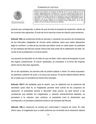 COMISIÓN DE JUSTICIA
                             Dictamen de la Minuta con Proyecto de Decreto por el que se expide la Ley de
                             Amparo, Reglamentaria de los Artículos 103 y 107 de la Constitución Política de los
                             Estados Unidos Mexicanos; y se reforman y adicionan diversas disposiciones de la
                             Ley Orgánica del Poder Judicial de la Federación, de la Ley Reglamentaria de las
                             Fracciones I y II del Artículo 105 de la Constitución Política de los Estados Unidos
                             Mexicanos, de la Ley Orgánica de la Administración Pública Federal, de la Ley
                             Orgánica del Congreso General de los Estados Unidos Mexicanos y de la Ley
                             Orgánica de la Procuraduría General de la República.




ponente que corresponda, a efecto de que formule el proyecto de resolución, dentro de
los noventa días siguientes. El auto de turno hace las veces de citación para sentencia.


Artículo 184.Las audiencias donde se discutan y resuelvan los asuntos de competencia
de los tribunales colegiados de circuito serán públicas, salvo que exista disposición
legal en contrario. La lista de los asuntos que deban verse en cada sesión se publicará
en los estrados del tribunal cuando menos tres días antes de la celebración de ésta, sin
contar el de la publicación ni el de la sesión.


Los asuntos se discutirán en el orden en que se listen, salvo casos de excepción a juicio
del órgano jurisdiccional. Si fueran aprobados se procederá a la firma del engrose
dentro de los diez días siguientes.


De no ser aprobados, los asuntos sólo se podrán aplazar o retirar. En estos supuestos,
se asentará a petición de quien y la causa que expuso. El asunto deberá listarse dentro
de un plazo que no excederá de treinta días naturales.


Artículo 185.El día señalado para la sesión, que se celebrará con la presencia del
secretario quien dará fe, el magistrado ponente dará cuenta de los proyectos de
resolución; el presidente pondrá a discusión cada asunto; se dará lectura a las
constancias que señalen los magistrados, y, estando suficientemente debatido, se
procederá a la votación; acto continuo, el presidente hará la declaración que
corresponda y el secretario publicará la lista en los estrados del tribunal.


Artículo 186.La resolución se tomará por unanimidad o mayoría de votos. En este
último caso, el magistrado que no esté conforme con el sentido de la resolución deberá

                                                  160
 