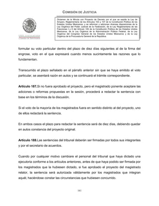 COMISIÓN DE JUSTICIA
                            Dictamen de la Minuta con Proyecto de Decreto por el que se expide la Ley de
                            Amparo, Reglamentaria de los Artículos 103 y 107 de la Constitución Política de los
                            Estados Unidos Mexicanos; y se reforman y adicionan diversas disposiciones de la
                            Ley Orgánica del Poder Judicial de la Federación, de la Ley Reglamentaria de las
                            Fracciones I y II del Artículo 105 de la Constitución Política de los Estados Unidos
                            Mexicanos, de la Ley Orgánica de la Administración Pública Federal, de la Ley
                            Orgánica del Congreso General de los Estados Unidos Mexicanos y de la Ley
                            Orgánica de la Procuraduría General de la República.




formular su voto particular dentro del plazo de diez días siguientes al de la firma del
engrose, voto en el que expresará cuando menos sucintamente las razones que lo
fundamentan.


Transcurrido el plazo señalado en el párrafo anterior sin que se haya emitido el voto
particular, se asentará razón en autos y se continuará el trámite correspondiente.


Artículo 187.Si no fuera aprobado el proyecto, pero el magistrado ponente aceptare las
adiciones o reformas propuestas en la sesión, procederá a redactar la sentencia con
base en los términos de la discusión.


Si el voto de la mayoría de los magistrados fuera en sentido distinto al del proyecto, uno
de ellos redactará la sentencia.


En ambos casos el plazo para redactar la sentencia será de diez días, debiendo quedar
en autos constancia del proyecto original.


Artículo 188.Las sentencias del tribunal deberán ser firmadas por todos sus integrantes
y por el secretario de acuerdos.


Cuando por cualquier motivo cambiare el personal del tribunal que haya dictado una
ejecutoria conforme a los artículos anteriores, antes de que haya podido ser firmada por
los magistrados que la hubiesen dictado, si fue aprobado el proyecto del magistrado
relator, la sentencia será autorizada válidamente por los magistrados que integran
aquél, haciéndose constar las circunstancias que hubiesen concurrido.


                                                 161
 