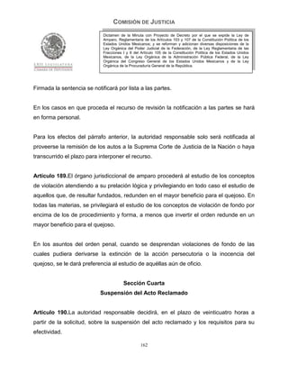 COMISIÓN DE JUSTICIA
                             Dictamen de la Minuta con Proyecto de Decreto por el que se expide la Ley de
                             Amparo, Reglamentaria de los Artículos 103 y 107 de la Constitución Política de los
                             Estados Unidos Mexicanos; y se reforman y adicionan diversas disposiciones de la
                             Ley Orgánica del Poder Judicial de la Federación, de la Ley Reglamentaria de las
                             Fracciones I y II del Artículo 105 de la Constitución Política de los Estados Unidos
                             Mexicanos, de la Ley Orgánica de la Administración Pública Federal, de la Ley
                             Orgánica del Congreso General de los Estados Unidos Mexicanos y de la Ley
                             Orgánica de la Procuraduría General de la República.




Firmada la sentencia se notificará por lista a las partes.


En los casos en que proceda el recurso de revisión la notificación a las partes se hará
en forma personal.


Para los efectos del párrafo anterior, la autoridad responsable solo será notificada al
proveerse la remisión de los autos a la Suprema Corte de Justicia de la Nación o haya
transcurrido el plazo para interponer el recurso.


Artículo 189.El órgano jurisdiccional de amparo procederá al estudio de los conceptos
de violación atendiendo a su prelación lógica y privilegiando en todo caso el estudio de
aquellos que, de resultar fundados, redunden en el mayor beneficio para el quejoso. En
todas las materias, se privilegiará el estudio de los conceptos de violación de fondo por
encima de los de procedimiento y forma, a menos que invertir el orden redunde en un
mayor beneficio para el quejoso.


En los asuntos del orden penal, cuando se desprendan violaciones de fondo de las
cuales pudiera derivarse la extinción de la acción persecutoria o la inocencia del
quejoso, se le dará preferencia al estudio de aquéllas aún de oficio.


                                        Sección Cuarta
                            Suspensión del Acto Reclamado


Artículo 190.La autoridad responsable decidirá, en el plazo de veinticuatro horas a
partir de la solicitud, sobre la suspensión del acto reclamado y los requisitos para su
efectividad.

                                                  162
 