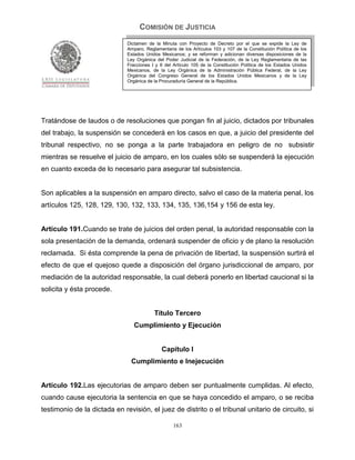 COMISIÓN DE JUSTICIA
                              Dictamen de la Minuta con Proyecto de Decreto por el que se expide la Ley de
                              Amparo, Reglamentaria de los Artículos 103 y 107 de la Constitución Política de los
                              Estados Unidos Mexicanos; y se reforman y adicionan diversas disposiciones de la
                              Ley Orgánica del Poder Judicial de la Federación, de la Ley Reglamentaria de las
                              Fracciones I y II del Artículo 105 de la Constitución Política de los Estados Unidos
                              Mexicanos, de la Ley Orgánica de la Administración Pública Federal, de la Ley
                              Orgánica del Congreso General de los Estados Unidos Mexicanos y de la Ley
                              Orgánica de la Procuraduría General de la República.




Tratándose de laudos o de resoluciones que pongan fin al juicio, dictados por tribunales
del trabajo, la suspensión se concederá en los casos en que, a juicio del presidente del
tribunal respectivo, no se ponga a la parte trabajadora en peligro de no subsistir
mientras se resuelve el juicio de amparo, en los cuales sólo se suspenderá la ejecución
en cuanto exceda de lo necesario para asegurar tal subsistencia.


Son aplicables a la suspensión en amparo directo, salvo el caso de la materia penal, los
artículos 125, 128, 129, 130, 132, 133, 134, 135, 136,154 y 156 de esta ley.


Artículo 191.Cuando se trate de juicios del orden penal, la autoridad responsable con la
sola presentación de la demanda, ordenará suspender de oficio y de plano la resolución
reclamada. Si ésta comprende la pena de privación de libertad, la suspensión surtirá el
efecto de que el quejoso quede a disposición del órgano jurisdiccional de amparo, por
mediación de la autoridad responsable, la cual deberá ponerlo en libertad caucional si la
solicita y ésta procede.


                                          Título Tercero
                                 Cumplimiento y Ejecución


                                              Capítulo I
                               Cumplimiento e Inejecución


Artículo 192.Las ejecutorias de amparo deben ser puntualmente cumplidas. Al efecto,
cuando cause ejecutoria la sentencia en que se haya concedido el amparo, o se reciba
testimonio de la dictada en revisión, el juez de distrito o el tribunal unitario de circuito, si

                                                   163
 