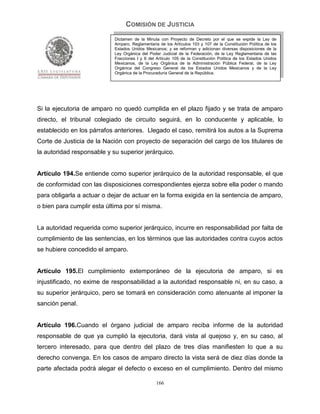 COMISIÓN DE JUSTICIA
                            Dictamen de la Minuta con Proyecto de Decreto por el que se expide la Ley de
                            Amparo, Reglamentaria de los Artículos 103 y 107 de la Constitución Política de los
                            Estados Unidos Mexicanos; y se reforman y adicionan diversas disposiciones de la
                            Ley Orgánica del Poder Judicial de la Federación, de la Ley Reglamentaria de las
                            Fracciones I y II del Artículo 105 de la Constitución Política de los Estados Unidos
                            Mexicanos, de la Ley Orgánica de la Administración Pública Federal, de la Ley
                            Orgánica del Congreso General de los Estados Unidos Mexicanos y de la Ley
                            Orgánica de la Procuraduría General de la República.




Si la ejecutoria de amparo no quedó cumplida en el plazo fijado y se trata de amparo
directo, el tribunal colegiado de circuito seguirá, en lo conducente y aplicable, lo
establecido en los párrafos anteriores. Llegado el caso, remitirá los autos a la Suprema
Corte de Justicia de la Nación con proyecto de separación del cargo de los titulares de
la autoridad responsable y su superior jerárquico.


Artículo 194.Se entiende como superior jerárquico de la autoridad responsable, el que
de conformidad con las disposiciones correspondientes ejerza sobre ella poder o mando
para obligarla a actuar o dejar de actuar en la forma exigida en la sentencia de amparo,
o bien para cumplir esta última por sí misma.


La autoridad requerida como superior jerárquico, incurre en responsabilidad por falta de
cumplimiento de las sentencias, en los términos que las autoridades contra cuyos actos
se hubiere concedido el amparo.


Artículo 195.El cumplimiento extemporáneo de la ejecutoria de amparo, si es
injustificado, no exime de responsabilidad a la autoridad responsable ni, en su caso, a
su superior jerárquico, pero se tomará en consideración como atenuante al imponer la
sanción penal.


Artículo 196.Cuando el órgano judicial de amparo reciba informe de la autoridad
responsable de que ya cumplió la ejecutoria, dará vista al quejoso y, en su caso, al
tercero interesado, para que dentro del plazo de tres días manifiesten lo que a su
derecho convenga. En los casos de amparo directo la vista será de diez días donde la
parte afectada podrá alegar el defecto o exceso en el cumplimiento. Dentro del mismo

                                                 166
 