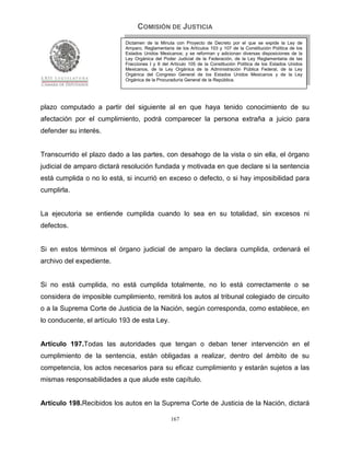 COMISIÓN DE JUSTICIA
                            Dictamen de la Minuta con Proyecto de Decreto por el que se expide la Ley de
                            Amparo, Reglamentaria de los Artículos 103 y 107 de la Constitución Política de los
                            Estados Unidos Mexicanos; y se reforman y adicionan diversas disposiciones de la
                            Ley Orgánica del Poder Judicial de la Federación, de la Ley Reglamentaria de las
                            Fracciones I y II del Artículo 105 de la Constitución Política de los Estados Unidos
                            Mexicanos, de la Ley Orgánica de la Administración Pública Federal, de la Ley
                            Orgánica del Congreso General de los Estados Unidos Mexicanos y de la Ley
                            Orgánica de la Procuraduría General de la República.




plazo computado a partir del siguiente al en que haya tenido conocimiento de su
afectación por el cumplimiento, podrá comparecer la persona extraña a juicio para
defender su interés.


Transcurrido el plazo dado a las partes, con desahogo de la vista o sin ella, el órgano
judicial de amparo dictará resolución fundada y motivada en que declare si la sentencia
está cumplida o no lo está, si incurrió en exceso o defecto, o si hay imposibilidad para
cumplirla.


La ejecutoria se entiende cumplida cuando lo sea en su totalidad, sin excesos ni
defectos.


Si en estos términos el órgano judicial de amparo la declara cumplida, ordenará el
archivo del expediente.


Si no está cumplida, no está cumplida totalmente, no lo está correctamente o se
considera de imposible cumplimiento, remitirá los autos al tribunal colegiado de circuito
o a la Suprema Corte de Justicia de la Nación, según corresponda, como establece, en
lo conducente, el artículo 193 de esta Ley.


Artículo 197.Todas las autoridades que tengan o deban tener intervención en el
cumplimiento de la sentencia, están obligadas a realizar, dentro del ámbito de su
competencia, los actos necesarios para su eficaz cumplimiento y estarán sujetos a las
mismas responsabilidades a que alude este capítulo.


Artículo 198.Recibidos los autos en la Suprema Corte de Justicia de la Nación, dictará

                                                 167
 