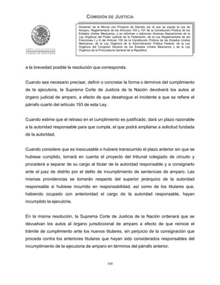 COMISIÓN DE JUSTICIA
                            Dictamen de la Minuta con Proyecto de Decreto por el que se expide la Ley de
                            Amparo, Reglamentaria de los Artículos 103 y 107 de la Constitución Política de los
                            Estados Unidos Mexicanos; y se reforman y adicionan diversas disposiciones de la
                            Ley Orgánica del Poder Judicial de la Federación, de la Ley Reglamentaria de las
                            Fracciones I y II del Artículo 105 de la Constitución Política de los Estados Unidos
                            Mexicanos, de la Ley Orgánica de la Administración Pública Federal, de la Ley
                            Orgánica del Congreso General de los Estados Unidos Mexicanos y de la Ley
                            Orgánica de la Procuraduría General de la República.




a la brevedad posible la resolución que corresponda.


Cuando sea necesario precisar, definir o concretar la forma o términos del cumplimiento
de la ejecutoria, la Suprema Corte de Justicia de la Nación devolverá los autos al
órgano judicial de amparo, a efecto de que desahogue el incidente a que se refiere el
párrafo cuarto del artículo 193 de esta Ley.


Cuando estime que el retraso en el cumplimiento es justificado, dará un plazo razonable
a la autoridad responsable para que cumpla, el que podrá ampliarse a solicitud fundada
de la autoridad.


Cuando considere que es inexcusable o hubiere transcurrido el plazo anterior sin que se
hubiese cumplido, tomará en cuenta el proyecto del tribunal colegiado de circuito y
procederá a separar de su cargo al titular de la autoridad responsable y a consignarlo
ante el juez de distrito por el delito de incumplimiento de sentencias de amparo. Las
mismas providencias se tomarán respecto del superior jerárquico de la autoridad
responsable si hubiese incurrido en responsabilidad, así como de los titulares que,
habiendo ocupado con anterioridad el cargo de la autoridad responsable, hayan
incumplido la ejecutoria.


En la misma resolución, la Suprema Corte de Justicia de la Nación ordenará que se
devuelvan los autos al órgano jurisdiccional de amparo a efecto de que reinicie el
trámite de cumplimiento ante los nuevos titulares, sin perjuicio de la consignación que
proceda contra los anteriores titulares que hayan sido considerados responsables del
incumplimiento de la ejecutoria de amparo en términos del párrafo anterior.


                                                 168
 