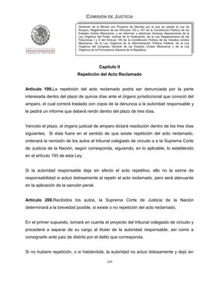 COMISIÓN DE JUSTICIA
                            Dictamen de la Minuta con Proyecto de Decreto por el que se expide la Ley de
                            Amparo, Reglamentaria de los Artículos 103 y 107 de la Constitución Política de los
                            Estados Unidos Mexicanos; y se reforman y adicionan diversas disposiciones de la
                            Ley Orgánica del Poder Judicial de la Federación, de la Ley Reglamentaria de las
                            Fracciones I y II del Artículo 105 de la Constitución Política de los Estados Unidos
                            Mexicanos, de la Ley Orgánica de la Administración Pública Federal, de la Ley
                            Orgánica del Congreso General de los Estados Unidos Mexicanos y de la Ley
                            Orgánica de la Procuraduría General de la República.




                                           Capítulo II
                            Repetición del Acto Reclamado


Artículo 199.La repetición del acto reclamado podrá ser denunciada por la parte
interesada dentro del plazo de quince días ante el órgano jurisdiccional que conoció del
amparo, el cual correrá traslado con copia de la denuncia a la autoridad responsable y
le pedirá un informe que deberá rendir dentro del plazo de tres días.


Vencido el plazo, el órgano judicial de amparo dictará resolución dentro de los tres días
siguientes. Si ésta fuere en el sentido de que existe repetición del acto reclamado,
ordenará la remisión de los autos al tribunal colegiado de circuito o a la Suprema Corte
de Justicia de la Nación, según corresponda, siguiendo, en lo aplicable, lo establecido
en el artículo 193 de esta Ley.


Si la autoridad responsable deja sin efecto el acto repetitivo, ello no la exime de
responsabilidad si actuó dolosamente al repetir el acto reclamado, pero será atenuante
en la aplicación de la sanción penal.


Artículo 200.Recibidos los autos, la Suprema Corte de Justicia de la Nación
determinará a la brevedad posible, si existe o no repetición del acto reclamado.


En el primer supuesto, tomará en cuenta el proyecto del tribunal colegiado de circuito y
procederá a separar de su cargo al titular de la autoridad responsable, así como a
consignarlo ante juez de distrito por el delito que corresponda.


Si no hubiere repetición, o si habiéndola, la autoridad no actuó dolosamente y dejó sin

                                                 169
 