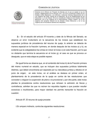 COMISIÓN DE JUSTICIA
                             Dictamen de la Minuta con Proyecto de Decreto por el que se expide la Ley de
                             Amparo, Reglamentaria de los Artículos 103 y 107 de la Constitución Política de los
                             Estados Unidos Mexicanos; y se reforman y adicionan diversas disposiciones de la
                             Ley Orgánica del Poder Judicial de la Federación, de la Ley Reglamentaria de las
                             Fracciones I y II del Artículo 105 de la Constitución Política de los Estados Unidos
                             Mexicanos, de la Ley Orgánica de la Administración Pública Federal, de la Ley
                             Orgánica del Congreso General de los Estados Unidos Mexicanos y de la Ley
                             Orgánica de la Procuraduría General de la República.




      2.- En el estudio del artículo 97-noventa y siete de la Minuta del Senado, se
observa un error involuntario en la secuencia de los incisos que establecen los
supuestos jurídicos de procedencia del recurso de queja, lo anterior se detecta de
manera especial en la fracción I-primera, en donde después de los incisos a) y b), es
evidente que la colegisladora fue omisa en incluir el inciso c) en esta fracción, por lo que
no obstante que termina la secuencia en el inciso g), el caso es que se provoca un
desajuste, que en esta etapa es posible reparar.


     De igual forma se observa que, en el contenido del inciso b) de la Fracción primera
del mismo numeral en estudio, que se incluyen dos supuestos jurídicos totalmente
distintos, que deben encontrarse por separado por su naturaleza jurídica y efectos en el
juicio de origen;    en este inciso, en el análisis se destaca en primer orden, el
planteamiento de la procedencia de la queja en contra de las resoluciones que
concedan o nieguen la suspensión de plano o la provisional; y por otra parte, este inciso
plantea la procedencia contra resoluciones que rehúsen la admisión de fianza y
contrafianza, admitan las que no reúnan los requisitos legales o que puedan resultar
excesivas o insuficientes, para mayor claridad me permito transcribir la fracción en
cuestión:


     Artículo 97. El recurso de queja procede:


     I. En amparo indirecto, contra las siguientes resoluciones:




                                                   17
 