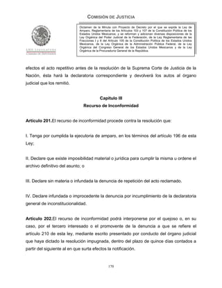 COMISIÓN DE JUSTICIA
                             Dictamen de la Minuta con Proyecto de Decreto por el que se expide la Ley de
                             Amparo, Reglamentaria de los Artículos 103 y 107 de la Constitución Política de los
                             Estados Unidos Mexicanos; y se reforman y adicionan diversas disposiciones de la
                             Ley Orgánica del Poder Judicial de la Federación, de la Ley Reglamentaria de las
                             Fracciones I y II del Artículo 105 de la Constitución Política de los Estados Unidos
                             Mexicanos, de la Ley Orgánica de la Administración Pública Federal, de la Ley
                             Orgánica del Congreso General de los Estados Unidos Mexicanos y de la Ley
                             Orgánica de la Procuraduría General de la República.




efectos el acto repetitivo antes de la resolución de la Suprema Corte de Justicia de la
Nación, ésta hará la declaratoria correspondiente y devolverá los autos al órgano
judicial que los remitió.


                                            Capítulo III
                                Recurso de Inconformidad


Artículo 201.El recurso de inconformidad procede contra la resolución que:


I. Tenga por cumplida la ejecutoria de amparo, en los términos del artículo 196 de esta
Ley;


II. Declare que existe imposibilidad material o jurídica para cumplir la misma u ordene el
archivo definitivo del asunto; o


III. Declare sin materia o infundada la denuncia de repetición del acto reclamado.


IV. Declare infundada o improcedente la denuncia por incumplimiento de la declaratoria
general de inconstitucionalidad.


Artículo 202.El recurso de inconformidad podrá interponerse por el quejoso o, en su
caso, por el tercero interesado o el promovente de la denuncia a que se refiere el
artículo 210 de esta ley, mediante escrito presentado por conducto del órgano judicial
que haya dictado la resolución impugnada, dentro del plazo de quince días contados a
partir del siguiente al en que surta efectos la notificación.


                                                  170
 