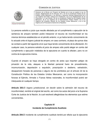 COMISIÓN DE JUSTICIA
                            Dictamen de la Minuta con Proyecto de Decreto por el que se expide la Ley de
                            Amparo, Reglamentaria de los Artículos 103 y 107 de la Constitución Política de los
                            Estados Unidos Mexicanos; y se reforman y adicionan diversas disposiciones de la
                            Ley Orgánica del Poder Judicial de la Federación, de la Ley Reglamentaria de las
                            Fracciones I y II del Artículo 105 de la Constitución Política de los Estados Unidos
                            Mexicanos, de la Ley Orgánica de la Administración Pública Federal, de la Ley
                            Orgánica del Congreso General de los Estados Unidos Mexicanos y de la Ley
                            Orgánica de la Procuraduría General de la República.




La persona extraña a juicio que resulte afectada por el cumplimiento o ejecución de la
sentencia de amparo también podrá interponer el recurso de inconformidad en los
mismos términos establecidos en el párrafo anterior, si ya había tenido conocimiento de
lo actuado ante el órgano judicial de amparo; en caso contrario, el plazo de quince días
se contará a partir del siguiente al en que haya tenido conocimiento de la afectación. En
cualquier caso, la persona extraña al juicio de amparo sólo podrá alegar en contra del
cumplimiento o ejecución indebidos de la ejecutoria en cuanto la afecten, pero no en
contra de la ejecutoria misma.


Cuando el amparo se haya otorgado en contra de actos que importen peligro de
privación de la vida, ataques a la libertad personal fuera de procedimiento,
incomunicación, deportación o expulsión, proscripción o destierro, extradición,
desaparición forzada de personas o alguno de los prohibidos por el artículo 22 de la
Constitución Política de los Estados Unidos Mexicanos, así como la incorporación
forzosa al Ejército, Armada o Fuerza Aérea nacionales, la inconformidad podrá ser
interpuesta en cualquier tiempo.


Artículo 203.El órgano jurisdiccional, sin decidir sobre la admisión del recurso de
inconformidad, remitirá el original del escrito, así como los autos del juicio a la Suprema
Corte de Justicia de la Nación, la cual resolverá allegándose los elementos que estime
convenientes.


                                           Capítulo IV
                         Incidente de Cumplimiento Sustituto


Artículo 204.El incidente de cumplimiento sustituto tendrá por efecto que la ejecutoria

                                                 171
 