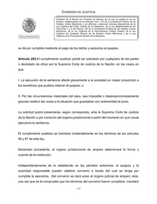COMISIÓN DE JUSTICIA
                             Dictamen de la Minuta con Proyecto de Decreto por el que se expide la Ley de
                             Amparo, Reglamentaria de los Artículos 103 y 107 de la Constitución Política de los
                             Estados Unidos Mexicanos; y se reforman y adicionan diversas disposiciones de la
                             Ley Orgánica del Poder Judicial de la Federación, de la Ley Reglamentaria de las
                             Fracciones I y II del Artículo 105 de la Constitución Política de los Estados Unidos
                             Mexicanos, de la Ley Orgánica de la Administración Pública Federal, de la Ley
                             Orgánica del Congreso General de los Estados Unidos Mexicanos y de la Ley
                             Orgánica de la Procuraduría General de la República.




se dé por cumplida mediante el pago de los daños y perjuicios al quejoso.


Artículo 205.El cumplimiento sustituto podrá ser solicitado por cualquiera de las partes
o decretado de oficio por la Suprema Corte de Justicia de la Nación, en los casos en
que:


I. La ejecución de la sentencia afecte gravemente a la sociedad en mayor proporción a
los beneficios que pudiera obtener el quejoso; o


II. Por las circunstancias materiales del caso, sea imposible o desproporcionadamente
gravoso restituir las cosas a la situación que guardaban con anterioridad al juicio.


La solicitud podrá presentarse, según corresponda, ante la Suprema Corte de Justicia
de la Nación o por conducto del órgano jurisdiccional a partir del momento en que cause
ejecutoria la sentencia.


El cumplimiento sustituto se tramitará incidentalmente en los términos de los artículos
66 y 67 de esta ley.


Declarado procedente, el órgano jurisdiccional de amparo determinará la forma y
cuantía de la restitución.


Independientemente de lo establecido en los párrafos anteriores, el quejoso y la
autoridad responsable pueden celebrar convenio a través del cual se tenga por
cumplida la ejecutoria. Del convenio se dará aviso al órgano judicial de amparo; éste,
una vez que se le compruebe que los términos del convenio fueron cumplidos, mandará

                                                  172
 