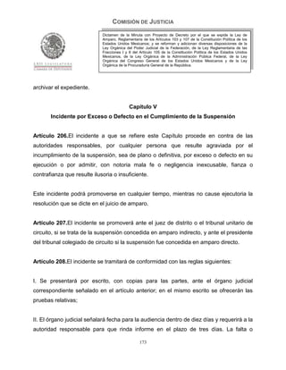 COMISIÓN DE JUSTICIA
                             Dictamen de la Minuta con Proyecto de Decreto por el que se expide la Ley de
                             Amparo, Reglamentaria de los Artículos 103 y 107 de la Constitución Política de los
                             Estados Unidos Mexicanos; y se reforman y adicionan diversas disposiciones de la
                             Ley Orgánica del Poder Judicial de la Federación, de la Ley Reglamentaria de las
                             Fracciones I y II del Artículo 105 de la Constitución Política de los Estados Unidos
                             Mexicanos, de la Ley Orgánica de la Administración Pública Federal, de la Ley
                             Orgánica del Congreso General de los Estados Unidos Mexicanos y de la Ley
                             Orgánica de la Procuraduría General de la República.




archivar el expediente.


                                            Capítulo V
       Incidente por Exceso o Defecto en el Cumplimiento de la Suspensión


Artículo 206.El incidente a que se refiere este Capítulo procede en contra de las
autoridades responsables, por cualquier persona que resulte agraviada por el
incumplimiento de la suspensión, sea de plano o definitiva, por exceso o defecto en su
ejecución o por admitir, con notoria mala fe o negligencia inexcusable, fianza o
contrafianza que resulte ilusoria o insuficiente.


Este incidente podrá promoverse en cualquier tiempo, mientras no cause ejecutoria la
resolución que se dicte en el juicio de amparo.


Artículo 207.El incidente se promoverá ante el juez de distrito o el tribunal unitario de
circuito, si se trata de la suspensión concedida en amparo indirecto, y ante el presidente
del tribunal colegiado de circuito si la suspensión fue concedida en amparo directo.


Artículo 208.El incidente se tramitará de conformidad con las reglas siguientes:


I. Se presentará por escrito, con copias para las partes, ante el órgano judicial
correspondiente señalado en el artículo anterior; en el mismo escrito se ofrecerán las
pruebas relativas;


II. El órgano judicial señalará fecha para la audiencia dentro de diez días y requerirá a la
autoridad responsable para que rinda informe en el plazo de tres días. La falta o

                                                  173
 