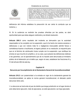 COMISIÓN DE JUSTICIA
                             Dictamen de la Minuta con Proyecto de Decreto por el que se expide la Ley de
                             Amparo, Reglamentaria de los Artículos 103 y 107 de la Constitución Política de los
                             Estados Unidos Mexicanos; y se reforman y adicionan diversas disposiciones de la
                             Ley Orgánica del Poder Judicial de la Federación, de la Ley Reglamentaria de las
                             Fracciones I y II del Artículo 105 de la Constitución Política de los Estados Unidos
                             Mexicanos, de la Ley Orgánica de la Administración Pública Federal, de la Ley
                             Orgánica del Congreso General de los Estados Unidos Mexicanos y de la Ley
                             Orgánica de la Procuraduría General de la República.




deficiencia del informe establece la presunción de ser cierta la conducta que se
reclama; y


III. En la audiencia se recibirán las pruebas ofrecidas por las partes, se dará
oportunidad para que éstas aleguen oralmente y se dictará resolución.


Artículo 209.Si como resultado del incidente se demuestra que la autoridad
responsable no ha cumplido con la suspensión, que lo ha hecho de manera excesiva o
defectuosa o que con notoria mala fe o negligencia inexcusable admitió fianza o
contrafianza ilusoria o insuficiente, el órgano judicial, en su resolución, la requerirá para
que en el término de veinticuatro horas cumpla con la suspensión, que rectifique los
errores en que incurrió al cumplirla o, en su caso, que subsane las deficiencias relativas
a las garantías, con el apercibimiento que de no hacerlo será denunciada al ministerio
público de la federación por el delito que, según el caso, establecen las fracciones III y
IV del artículo 262 de esta ley.


                                            Capítulo VI
 Denuncia por Incumplimiento de la Declaratoria General de Inconstitucionalidad


Artículo 210.Si con posterioridad a la entrada en vigor de la declaratoria general de
inconstitucionalidad, se aplica la norma general inconstitucional, el afectado podrá
denunciar dicho acto.


I. La denuncia se hará ante el juez de distrito que tenga jurisdicción en el lugar donde el
acto deba tener ejecución, trate de ejecutarse, se esté ejecutando o se haya ejecutado.


                                                  174
 