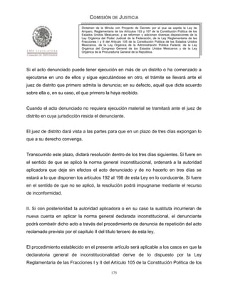 COMISIÓN DE JUSTICIA
                             Dictamen de la Minuta con Proyecto de Decreto por el que se expide la Ley de
                             Amparo, Reglamentaria de los Artículos 103 y 107 de la Constitución Política de los
                             Estados Unidos Mexicanos; y se reforman y adicionan diversas disposiciones de la
                             Ley Orgánica del Poder Judicial de la Federación, de la Ley Reglamentaria de las
                             Fracciones I y II del Artículo 105 de la Constitución Política de los Estados Unidos
                             Mexicanos, de la Ley Orgánica de la Administración Pública Federal, de la Ley
                             Orgánica del Congreso General de los Estados Unidos Mexicanos y de la Ley
                             Orgánica de la Procuraduría General de la República.




Si el acto denunciado puede tener ejecución en más de un distrito o ha comenzado a
ejecutarse en uno de ellos y sigue ejecutándose en otro, el trámite se llevará ante el
juez de distrito que primero admita la denuncia; en su defecto, aquél que dicte acuerdo
sobre ella o, en su caso, el que primero la haya recibido.


Cuando el acto denunciado no requiera ejecución material se tramitará ante el juez de
distrito en cuya jurisdicción resida el denunciante.


El juez de distrito dará vista a las partes para que en un plazo de tres días expongan lo
que a su derecho convenga.


Transcurrido este plazo, dictará resolución dentro de los tres días siguientes. Si fuere en
el sentido de que se aplicó la norma general inconstitucional, ordenará a la autoridad
aplicadora que deje sin efectos el acto denunciado y de no hacerlo en tres días se
estará a lo que disponen los artículos 192 al 198 de esta Ley en lo conducente. Si fuere
en el sentido de que no se aplicó, la resolución podrá impugnarse mediante el recurso
de inconformidad.


II. Si con posterioridad la autoridad aplicadora o en su caso la sustituta incurrieran de
nueva cuenta en aplicar la norma general declarada inconstitucional, el denunciante
podrá combatir dicho acto a través del procedimiento de denuncia de repetición del acto
reclamado previsto por el capítulo II del título tercero de esta ley.


El procedimiento establecido en el presente artículo será aplicable a los casos en que la
declaratoria general de inconstitucionalidad derive de lo dispuesto por la Ley
Reglamentaria de las Fracciones I y II del Artículo 105 de la Constitución Política de los

                                                  175
 