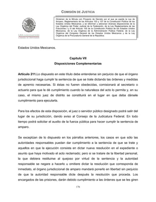 COMISIÓN DE JUSTICIA
                            Dictamen de la Minuta con Proyecto de Decreto por el que se expide la Ley de
                            Amparo, Reglamentaria de los Artículos 103 y 107 de la Constitución Política de los
                            Estados Unidos Mexicanos; y se reforman y adicionan diversas disposiciones de la
                            Ley Orgánica del Poder Judicial de la Federación, de la Ley Reglamentaria de las
                            Fracciones I y II del Artículo 105 de la Constitución Política de los Estados Unidos
                            Mexicanos, de la Ley Orgánica de la Administración Pública Federal, de la Ley
                            Orgánica del Congreso General de los Estados Unidos Mexicanos y de la Ley
                            Orgánica de la Procuraduría General de la República.




Estados Unidos Mexicanos.


                                          Capítulo VII
                           Disposiciones Complementarias


Artículo 211.Lo dispuesto en este título debe entenderse sin perjuicio de que el órgano
jurisdiccional haga cumplir la sentencia de que se trate dictando las órdenes y medidas
de apremio necesarias. Si éstas no fueren obedecidas, comisionará al secretario o
actuario para que le dé cumplimiento cuando la naturaleza del acto lo permita y, en su
caso, el mismo juez de distrito se constituirá en el lugar en que deba dársele
cumplimiento para ejecutarla.


Para los efectos de esta disposición, el juez o servidor público designado podrá salir del
lugar de su jurisdicción, dando aviso al Consejo de la Judicatura Federal. En todo
tiempo podrá solicitar el auxilio de la fuerza pública para hacer cumplir la sentencia de
amparo.


Se exceptúan de lo dispuesto en los párrafos anteriores, los casos en que sólo las
autoridades responsables puedan dar cumplimiento a la sentencia de que se trate y
aquellos en que la ejecución consista en dictar nueva resolución en el expediente o
asunto que haya motivado el acto reclamado; pero si se tratare de la libertad personal,
la que debiera restituirse al quejoso por virtud de la sentencia y la autoridad
responsable se negare a hacerlo u omitiere dictar la resolución que corresponda de
inmediato, el órgano jurisdiccional de amparo mandará ponerlo en libertad sin perjuicio
de que la autoridad responsable dicte después la resolución que proceda. Los
encargados de las prisiones, darán debido cumplimiento a las órdenes que se les giren

                                                 176
 