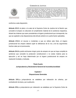 COMISIÓN DE JUSTICIA
                             Dictamen de la Minuta con Proyecto de Decreto por el que se expide la Ley de
                             Amparo, Reglamentaria de los Artículos 103 y 107 de la Constitución Política de los
                             Estados Unidos Mexicanos; y se reforman y adicionan diversas disposiciones de la
                             Ley Orgánica del Poder Judicial de la Federación, de la Ley Reglamentaria de las
                             Fracciones I y II del Artículo 105 de la Constitución Política de los Estados Unidos
                             Mexicanos, de la Ley Orgánica de la Administración Pública Federal, de la Ley
                             Orgánica del Congreso General de los Estados Unidos Mexicanos y de la Ley
                             Orgánica de la Procuraduría General de la República.




conforme a esta disposición.


Artículo 212.Si el pleno o la sala de la Suprema Corte de Justicia de la Nación que
concedió el amparo no obtuviere el cumplimiento material de la sentencia respectiva,
dictará las órdenes que sean procedentes al órgano jurisdiccional que corresponda, los
que se sujetarán a las disposiciones del artículo anterior en cuanto fueren aplicables.


Artículo 213.En el recurso e incidentes a que se refiere este título, el órgano
jurisdiccional de amparo deberá suplir la deficiencia de la vía y de los argumentos
hechos valer por el promovente.


Artículo 214.No podrá archivarse ningún juicio de amparo sin que se haya cumplido la
sentencia que concedió la protección constitucional o no exista materia para la
ejecución y así se haya determinado por el órgano jurisdiccional de amparo en
resolución fundada y motivada.


                                          Título Cuarto
           Jurisprudencia y Declaratoria General de Inconstitucionalidad


                                             Capítulo I
                                 Disposiciones Generales


Artículo 215.La jurisprudencia se establece por reiteración de criterios, por
contradicción de tesis y por sustitución.


Artículo 216.La jurisprudencia por reiteración se establece por la Suprema Corte de

                                                  177
 