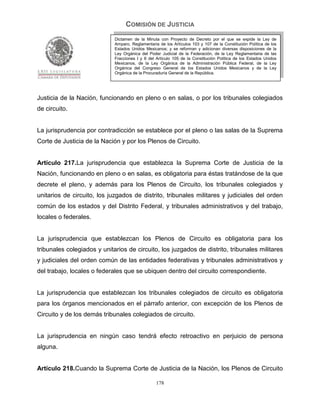 COMISIÓN DE JUSTICIA
                             Dictamen de la Minuta con Proyecto de Decreto por el que se expide la Ley de
                             Amparo, Reglamentaria de los Artículos 103 y 107 de la Constitución Política de los
                             Estados Unidos Mexicanos; y se reforman y adicionan diversas disposiciones de la
                             Ley Orgánica del Poder Judicial de la Federación, de la Ley Reglamentaria de las
                             Fracciones I y II del Artículo 105 de la Constitución Política de los Estados Unidos
                             Mexicanos, de la Ley Orgánica de la Administración Pública Federal, de la Ley
                             Orgánica del Congreso General de los Estados Unidos Mexicanos y de la Ley
                             Orgánica de la Procuraduría General de la República.




Justicia de la Nación, funcionando en pleno o en salas, o por los tribunales colegiados
de circuito.


La jurisprudencia por contradicción se establece por el pleno o las salas de la Suprema
Corte de Justicia de la Nación y por los Plenos de Circuito.


Artículo 217.La jurisprudencia que establezca la Suprema Corte de Justicia de la
Nación, funcionando en pleno o en salas, es obligatoria para éstas tratándose de la que
decrete el pleno, y además para los Plenos de Circuito, los tribunales colegiados y
unitarios de circuito, los juzgados de distrito, tribunales militares y judiciales del orden
común de los estados y del Distrito Federal, y tribunales administrativos y del trabajo,
locales o federales.


La jurisprudencia que establezcan los Plenos de Circuito es obligatoria para los
tribunales colegiados y unitarios de circuito, los juzgados de distrito, tribunales militares
y judiciales del orden común de las entidades federativas y tribunales administrativos y
del trabajo, locales o federales que se ubiquen dentro del circuito correspondiente.


La jurisprudencia que establezcan los tribunales colegiados de circuito es obligatoria
para los órganos mencionados en el párrafo anterior, con excepción de los Plenos de
Circuito y de los demás tribunales colegiados de circuito.


La jurisprudencia en ningún caso tendrá efecto retroactivo en perjuicio de persona
alguna.


Artículo 218.Cuando la Suprema Corte de Justicia de la Nación, los Plenos de Circuito

                                                  178
 
