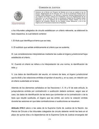 COMISIÓN DE JUSTICIA
                              Dictamen de la Minuta con Proyecto de Decreto por el que se expide la Ley de
                              Amparo, Reglamentaria de los Artículos 103 y 107 de la Constitución Política de los
                              Estados Unidos Mexicanos; y se reforman y adicionan diversas disposiciones de la
                              Ley Orgánica del Poder Judicial de la Federación, de la Ley Reglamentaria de las
                              Fracciones I y II del Artículo 105 de la Constitución Política de los Estados Unidos
                              Mexicanos, de la Ley Orgánica de la Administración Pública Federal, de la Ley
                              Orgánica del Congreso General de los Estados Unidos Mexicanos y de la Ley
                              Orgánica de la Procuraduría General de la República.




o los tribunales colegiados de circuito establezcan un criterio relevante, se elaborará la
tesis respectiva, la cual deberá contener:


I. El título que identifique el tema que se trata;


II. El subtítulo que señale sintéticamente el criterio que se sustenta;


III. Las consideraciones interpretativas mediante las cuales el órgano jurisdiccional haya
establecido el criterio;


IV. Cuando el criterio se refiera a la interpretación de una norma, la identificación de
ésta; y


V. Los datos de identificación del asunto, el número de tesis, el órgano jurisdiccional
que la dictó y las votaciones emitidas al aprobar el asunto y, en su caso, en relación con
el criterio sustentado en la tesis.


Además de los elementos señalados en las fracciones I, II, III y IV de este artículo, la
jurisprudencia emitida por contradicción o sustitución deberá contener, según sea el
caso, los datos de identificación de las tesis que contiendan en la contradicción o de la
tesis que resulte sustituida, el órgano que las emitió, así como la votación emitida
durante las sesiones en que tales contradicciones o sustituciones se resuelvan.


Artículo 219.El pleno o las salas de la Suprema Corte de Justicia de la Nación, los
Plenos de Circuito o los tribunales colegiados de circuito deberán remitir las tesis en el
plazo de quince días a la dependencia de la Suprema Corte de Justicia encargada del

                                                   179
 