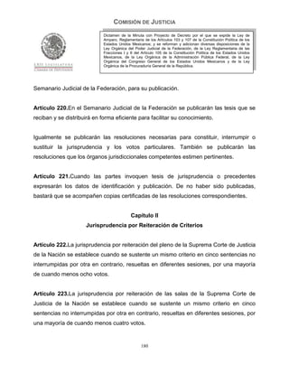 COMISIÓN DE JUSTICIA
                             Dictamen de la Minuta con Proyecto de Decreto por el que se expide la Ley de
                             Amparo, Reglamentaria de los Artículos 103 y 107 de la Constitución Política de los
                             Estados Unidos Mexicanos; y se reforman y adicionan diversas disposiciones de la
                             Ley Orgánica del Poder Judicial de la Federación, de la Ley Reglamentaria de las
                             Fracciones I y II del Artículo 105 de la Constitución Política de los Estados Unidos
                             Mexicanos, de la Ley Orgánica de la Administración Pública Federal, de la Ley
                             Orgánica del Congreso General de los Estados Unidos Mexicanos y de la Ley
                             Orgánica de la Procuraduría General de la República.




Semanario Judicial de la Federación, para su publicación.


Artículo 220.En el Semanario Judicial de la Federación se publicarán las tesis que se
reciban y se distribuirá en forma eficiente para facilitar su conocimiento.


Igualmente se publicarán las resoluciones necesarias para constituir, interrumpir o
sustituir la jurisprudencia y los votos particulares. También se publicarán las
resoluciones que los órganos jurisdiccionales competentes estimen pertinentes.


Artículo 221.Cuando las partes invoquen tesis de jurisprudencia o precedentes
expresarán los datos de identificación y publicación. De no haber sido publicadas,
bastará que se acompañen copias certificadas de las resoluciones correspondientes.


                                            Capítulo II
                     Jurisprudencia por Reiteración de Criterios


Artículo 222.La jurisprudencia por reiteración del pleno de la Suprema Corte de Justicia
de la Nación se establece cuando se sustente un mismo criterio en cinco sentencias no
interrumpidas por otra en contrario, resueltas en diferentes sesiones, por una mayoría
de cuando menos ocho votos.


Artículo 223.La jurisprudencia por reiteración de las salas de la Suprema Corte de
Justicia de la Nación se establece cuando se sustente un mismo criterio en cinco
sentencias no interrumpidas por otra en contrario, resueltas en diferentes sesiones, por
una mayoría de cuando menos cuatro votos.


                                                  180
 