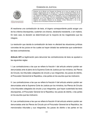 COMISIÓN DE JUSTICIA
                             Dictamen de la Minuta con Proyecto de Decreto por el que se expide la Ley de
                             Amparo, Reglamentaria de los Artículos 103 y 107 de la Constitución Política de los
                             Estados Unidos Mexicanos; y se reforman y adicionan diversas disposiciones de la
                             Ley Orgánica del Poder Judicial de la Federación, de la Ley Reglamentaria de las
                             Fracciones I y II del Artículo 105 de la Constitución Política de los Estados Unidos
                             Mexicanos, de la Ley Orgánica de la Administración Pública Federal, de la Ley
                             Orgánica del Congreso General de los Estados Unidos Mexicanos y de la Ley
                             Orgánica de la Procuraduría General de la República.




Al resolverse una contradicción de tesis, el órgano correspondiente podrá acoger uno
de los criterios discrepantes, sustentar uno diverso, declararla inexistente, o sin materia.
En todo caso, la decisión se determinará por la mayoría de los magistrados que los
integran.


La resolución que decida la contradicción de tesis no afectará las situaciones jurídicas
concretas de los juicios en los cuales se hayan dictado las sentencias que sustentaron
las tesis contradictorias.


Artículo 227.La legitimación para denunciar las contradicciones de tesis se ajustará a
las siguientes reglas:


I. Las contradicciones a las que se refiere la fracción I del artículo anterior podrán ser
denunciadas ante el pleno de la Suprema Corte de Justicia por los ministros, los Plenos
de Circuito, los tribunales colegiados de circuito y sus integrantes, los jueces de distrito,
el Procurador General de la República, o las partes en los asuntos que las motivaron.


II. Las contradicciones a las que se refiere la fracción II del artículo anterior podrán ser
denunciadas ante la Suprema Corte de Justicia por los ministros, los Plenos de Circuito
o los tribunales colegiados de circuito y sus integrantes, que hayan sustentado las tesis
discrepantes, el Procurador General de la República, los jueces de distrito, o las partes
en los asuntos que las motivaron.


III. Las contradicciones a las que se refiere la fracción III del artículo anterior podrán ser
denunciadas ante los Plenos de Circuito por el Procurador General de la República, los
mencionados tribunales y sus integrantes, los jueces de distrito o las partes en los

                                                  182
 