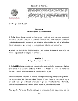 COMISIÓN DE JUSTICIA
                             Dictamen de la Minuta con Proyecto de Decreto por el que se expide la Ley de
                             Amparo, Reglamentaria de los Artículos 103 y 107 de la Constitución Política de los
                             Estados Unidos Mexicanos; y se reforman y adicionan diversas disposiciones de la
                             Ley Orgánica del Poder Judicial de la Federación, de la Ley Reglamentaria de las
                             Fracciones I y II del Artículo 105 de la Constitución Política de los Estados Unidos
                             Mexicanos, de la Ley Orgánica de la Administración Pública Federal, de la Ley
                             Orgánica del Congreso General de los Estados Unidos Mexicanos y de la Ley
                             Orgánica de la Procuraduría General de la República.




asuntos que las motivaron.


                                            Capítulo IV
                           Interrupción de la Jurisprudencia


Artículo 228.La jurisprudencia se interrumpe y deja de tener carácter obligatorio
cuando se pronuncie sentencia en contrario. En estos casos, en la ejecutoria respectiva
deberán expresarse las razones en que se apoye la interrupción, las que se referirán a
las consideraciones que se tuvieron para establecer la jurisprudencia relativa.


Artículo 229.Interrumpida la jurisprudencia, para integrar la nueva se observarán las
mismas reglas establecidas para su formación.


                                            Capítulo V
                             Jurisprudencia por sustitución


Artículo 230.La jurisprudencia que por reiteración o contradicción establezcan el pleno
o las salas de la Suprema Corte de Justicia de la Nación, así como los Plenos de
Circuito, podrá ser sustituida conforme a las siguientes reglas:


I. Cualquier tribunal colegiado de circuito, previa petición de alguno de sus magistrados,
con motivo de un caso concreto una vez resuelto, podrán solicitar al Pleno de Circuito al
que pertenezcan que sustituya la jurisprudencia que por contradicción haya establecido,
para lo cual expresarán las razones por las cuales se estima debe hacerse.


Para que los Plenos de Circuito sustituyan la jurisprudencia se requerirá de las dos

                                                  183
 
