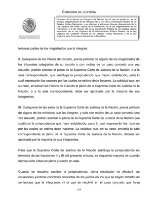COMISIÓN DE JUSTICIA
                            Dictamen de la Minuta con Proyecto de Decreto por el que se expide la Ley de
                            Amparo, Reglamentaria de los Artículos 103 y 107 de la Constitución Política de los
                            Estados Unidos Mexicanos; y se reforman y adicionan diversas disposiciones de la
                            Ley Orgánica del Poder Judicial de la Federación, de la Ley Reglamentaria de las
                            Fracciones I y II del Artículo 105 de la Constitución Política de los Estados Unidos
                            Mexicanos, de la Ley Orgánica de la Administración Pública Federal, de la Ley
                            Orgánica del Congreso General de los Estados Unidos Mexicanos y de la Ley
                            Orgánica de la Procuraduría General de la República.




terceras partes de los magistrados que lo integran.


II. Cualquiera de los Plenos de Circuito, previa petición de alguno de los magistrados de
los tribunales colegiados de su circuito y con motivo de un caso concreto una vez
resuelto, podrán solicitar al pleno de la Suprema Corte de Justicia de la Nación, o a la
sala correspondiente, que sustituya la jurisprudencia que hayan establecido, para lo
cual expresarán las razones por las cuales se estima debe hacerse. La solicitud que, en
su caso, enviarían los Plenos de Circuito al pleno de la Suprema Corte de Justicia de la
Nación, o a la sala correspondiente, debe ser aprobada por la mayoría de sus
integrantes.


III. Cualquiera de las salas de la Suprema Corte de Justicia de la Nación, previa petición
de alguno de los ministros que las integran, y sólo con motivo de un caso concreto una
vez resuelto, podrán solicitar al pleno de la Suprema Corte de Justicia de la Nación que
sustituya la jurisprudencia que haya establecido, para lo cual expresarán las razones
por las cuales se estima debe hacerse. La solicitud que, en su caso, enviaría la sala
correspondiente al pleno de la Suprema Corte de Justicia de la Nación, deberá ser
aprobada por la mayoría de sus integrantes.


Para que la Suprema Corte de Justicia de la Nación sustituya la jurisprudencia en
términos de las fracciones II y III del presente artículo, se requerirá mayoría de cuando
menos ocho votos en pleno y cuatro en sala.


Cuando se resuelva sustituir la jurisprudencia, dicha resolución no afectará las
situaciones jurídicas concretas derivadas de los juicios en los que se hayan dictado las
sentencias que la integraron, ni la que se resolvió en el caso concreto que haya

                                                 184
 