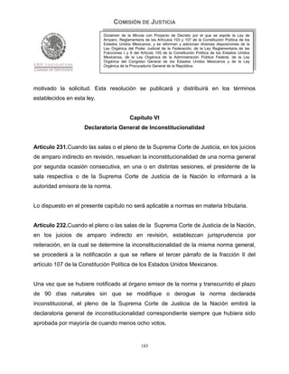 COMISIÓN DE JUSTICIA
                            Dictamen de la Minuta con Proyecto de Decreto por el que se expide la Ley de
                            Amparo, Reglamentaria de los Artículos 103 y 107 de la Constitución Política de los
                            Estados Unidos Mexicanos; y se reforman y adicionan diversas disposiciones de la
                            Ley Orgánica del Poder Judicial de la Federación, de la Ley Reglamentaria de las
                            Fracciones I y II del Artículo 105 de la Constitución Política de los Estados Unidos
                            Mexicanos, de la Ley Orgánica de la Administración Pública Federal, de la Ley
                            Orgánica del Congreso General de los Estados Unidos Mexicanos y de la Ley
                            Orgánica de la Procuraduría General de la República.




motivado la solicitud. Esta resolución se publicará y distribuirá en los términos
establecidos en esta ley.


                                           Capítulo VI
                    Declaratoria General de Inconstitucionalidad


Artículo 231.Cuando las salas o el pleno de la Suprema Corte de Justicia, en los juicios
de amparo indirecto en revisión, resuelvan la inconstitucionalidad de una norma general
por segunda ocasión consecutiva, en una o en distintas sesiones, el presidente de la
sala respectiva o de la Suprema Corte de Justicia de la Nación lo informará a la
autoridad emisora de la norma.


Lo dispuesto en el presente capítulo no será aplicable a normas en materia tributaria.


Artículo 232.Cuando el pleno o las salas de la Suprema Corte de Justicia de la Nación,
en los juicios de amparo indirecto en revisión, establezcan jurisprudencia por
reiteración, en la cual se determine la inconstitucionalidad de la misma norma general,
se procederá a la notificación a que se refiere el tercer párrafo de la fracción II del
artículo 107 de la Constitución Política de los Estados Unidos Mexicanos.


Una vez que se hubiere notificado al órgano emisor de la norma y transcurrido el plazo
de 90 días naturales sin que se modifique o derogue la norma declarada
inconstitucional, el pleno de la Suprema Corte de Justicia de la Nación emitirá la
declaratoria general de inconstitucionalidad correspondiente siempre que hubiera sido
aprobada por mayoría de cuando menos ocho votos.


                                                 185
 