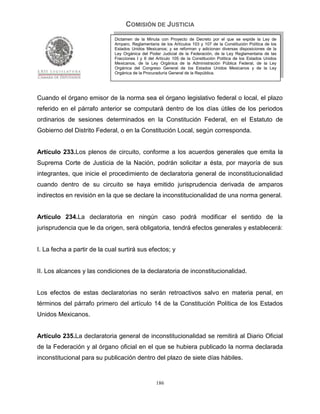 COMISIÓN DE JUSTICIA
                              Dictamen de la Minuta con Proyecto de Decreto por el que se expide la Ley de
                              Amparo, Reglamentaria de los Artículos 103 y 107 de la Constitución Política de los
                              Estados Unidos Mexicanos; y se reforman y adicionan diversas disposiciones de la
                              Ley Orgánica del Poder Judicial de la Federación, de la Ley Reglamentaria de las
                              Fracciones I y II del Artículo 105 de la Constitución Política de los Estados Unidos
                              Mexicanos, de la Ley Orgánica de la Administración Pública Federal, de la Ley
                              Orgánica del Congreso General de los Estados Unidos Mexicanos y de la Ley
                              Orgánica de la Procuraduría General de la República.




Cuando el órgano emisor de la norma sea el órgano legislativo federal o local, el plazo
referido en el párrafo anterior se computará dentro de los días útiles de los periodos
ordinarios de sesiones determinados en la Constitución Federal, en el Estatuto de
Gobierno del Distrito Federal, o en la Constitución Local, según corresponda.


Artículo 233.Los plenos de circuito, conforme a los acuerdos generales que emita la
Suprema Corte de Justicia de la Nación, podrán solicitar a ésta, por mayoría de sus
integrantes, que inicie el procedimiento de declaratoria general de inconstitucionalidad
cuando dentro de su circuito se haya emitido jurisprudencia derivada de amparos
indirectos en revisión en la que se declare la inconstitucionalidad de una norma general.


Artículo 234.La declaratoria en ningún caso podrá modificar el sentido de la
jurisprudencia que le da origen, será obligatoria, tendrá efectos generales y establecerá:


I. La fecha a partir de la cual surtirá sus efectos; y


II. Los alcances y las condiciones de la declaratoria de inconstitucionalidad.


Los efectos de estas declaratorias no serán retroactivos salvo en materia penal, en
términos del párrafo primero del artículo 14 de la Constitución Política de los Estados
Unidos Mexicanos.


Artículo 235.La declaratoria general de inconstitucionalidad se remitirá al Diario Oficial
de la Federación y al órgano oficial en el que se hubiera publicado la norma declarada
inconstitucional para su publicación dentro del plazo de siete días hábiles.


                                                   186
 