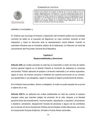 COMISIÓN DE JUSTICIA
                             Dictamen de la Minuta con Proyecto de Decreto por el que se expide la Ley de
                             Amparo, Reglamentaria de los Artículos 103 y 107 de la Constitución Política de los
                             Estados Unidos Mexicanos; y se reforman y adicionan diversas disposiciones de la
                             Ley Orgánica del Poder Judicial de la Federación, de la Ley Reglamentaria de las
                             Fracciones I y II del Artículo 105 de la Constitución Política de los Estados Unidos
                             Mexicanos, de la Ley Orgánica de la Administración Pública Federal, de la Ley
                             Orgánica del Congreso General de los Estados Unidos Mexicanos y de la Ley
                             Orgánica de la Procuraduría General de la República.




estatales o municipales; y


III. Ordenar que se ponga al infractor a disposición del ministerio público por la probable
comisión de delito en el supuesto de flagrancia; en caso contrario, levantar el acta
respectiva y hacer la denuncia ante la representación social federal. Cuando la
autoridad infractora sea el ministerio público de la federación, la infracción se hará del
conocimiento del Procurador General de la República.


                                            Capítulo II
                             Responsabilidades y Sanciones


Artículo 238.Las multas previstas en esta ley se impondrán a razón de días de salario
mínimo general vigente en el Distrito Federal al momento de realizarse la conducta
sancionada. Podrán aplicarse al quejoso o al tercero interesado y en ambos supuestos,
según el caso, de manera conjunta o indistinta con quienes promuevan en su nombre,
sus apoderados o sus abogados, según lo resuelva el órgano jurisdiccional de amparo.


Si el infractor fuera jornalero, obrero o trabajador, la multa no podrá exceder de su jornal
o salario de un día.


Artículo 239.No se aplicarán las multas establecidas en esta ley cuando el quejoso
impugne actos que importen peligro de privación de la vida, ataques a la libertad
personal fuera de procedimiento, incomunicación, deportación o expulsión, proscripción
o destierro, extradición, desaparición forzada de personas o alguno de los prohibidos
por el artículo 22 de la Constitución Política de los Estados Unidos Mexicanos, así como
la incorporación forzosa al Ejército, Armada o Fuerza Aérea nacionales.

                                                  188
 