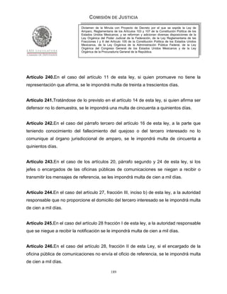 COMISIÓN DE JUSTICIA
                             Dictamen de la Minuta con Proyecto de Decreto por el que se expide la Ley de
                             Amparo, Reglamentaria de los Artículos 103 y 107 de la Constitución Política de los
                             Estados Unidos Mexicanos; y se reforman y adicionan diversas disposiciones de la
                             Ley Orgánica del Poder Judicial de la Federación, de la Ley Reglamentaria de las
                             Fracciones I y II del Artículo 105 de la Constitución Política de los Estados Unidos
                             Mexicanos, de la Ley Orgánica de la Administración Pública Federal, de la Ley
                             Orgánica del Congreso General de los Estados Unidos Mexicanos y de la Ley
                             Orgánica de la Procuraduría General de la República.




Artículo 240.En el caso del artículo 11 de esta ley, si quien promueve no tiene la
representación que afirma, se le impondrá multa de treinta a trescientos días.


Artículo 241.Tratándose de lo previsto en el artículo 14 de esta ley, si quien afirma ser
defensor no lo demuestra, se le impondrá una multa de cincuenta a quinientos días.


Artículo 242.En el caso del párrafo tercero del artículo 16 de esta ley, a la parte que
teniendo conocimiento del fallecimiento del quejoso o del tercero interesado no lo
comunique al órgano jurisdiccional de amparo, se le impondrá multa de cincuenta a
quinientos días.


Artículo 243.En el caso de los artículos 20, párrafo segundo y 24 de esta ley, si los
jefes o encargados de las oficinas públicas de comunicaciones se niegan a recibir o
transmitir los mensajes de referencia, se les impondrá multa de cien a mil días.


Artículo 244.En el caso del artículo 27, fracción III, inciso b) de esta ley, a la autoridad
responsable que no proporcione el domicilio del tercero interesado se le impondrá multa
de cien a mil días.


Artículo 245.En el caso del artículo 28 fracción I de esta ley, a la autoridad responsable
que se niegue a recibir la notificación se le impondrá multa de cien a mil días.


Artículo 246.En el caso del artículo 28, fracción II de esta Ley, si el encargado de la
oficina pública de comunicaciones no envía el oficio de referencia, se le impondrá multa
de cien a mil días.

                                                  189
 