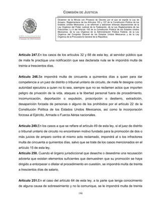 COMISIÓN DE JUSTICIA
                              Dictamen de la Minuta con Proyecto de Decreto por el que se expide la Ley de
                              Amparo, Reglamentaria de los Artículos 103 y 107 de la Constitución Política de los
                              Estados Unidos Mexicanos; y se reforman y adicionan diversas disposiciones de la
                              Ley Orgánica del Poder Judicial de la Federación, de la Ley Reglamentaria de las
                              Fracciones I y II del Artículo 105 de la Constitución Política de los Estados Unidos
                              Mexicanos, de la Ley Orgánica de la Administración Pública Federal, de la Ley
                              Orgánica del Congreso General de los Estados Unidos Mexicanos y de la Ley
                              Orgánica de la Procuraduría General de la República.




Artículo 247.En los casos de los artículos 32 y 68 de esta ley, al servidor público que
de mala fe practique una notificación que sea declarada nula se le impondrá multa de
treinta a trescientos días.


Artículo 248.Se impondrá multa de cincuenta a quinientos días a quien para dar
competencia a un juez de distrito o tribunal unitario de circuito, de mala fe designe como
autoridad ejecutora a quien no lo sea, siempre que no se reclamen actos que importen
peligro de privación de la vida, ataques a la libertad personal fuera de procedimiento,
incomunicación, deportación o expulsión, proscripción o destierro, extradición,
desaparición forzada de personas o alguno de los prohibidos por el artículo 22 de la
Constitución Política de los Estados Unidos Mexicanos, así como la incorporación
forzosa al Ejército, Armada o Fuerza Aérea nacionales.


Artículo 249.En los casos a que se refiere el artículo 49 de esta ley, si el juez de distrito
o tribunal unitario de circuito no encontraren motivo fundado para la promoción de dos o
más juicios de amparo contra el mismo acto reclamado, impondrá al o los infractores
multa de cincuenta a quinientos días, salvo que se trate de los casos mencionados en el
artículo 15 de esta ley.
Artículo 250. Cuando el órgano jurisdiccional que deseche o desestime una recusación
advierta que existan elementos suficientes que demuestren que su promoción se haya
dirigido a entorpecer o dilatar el procedimiento en cuestión, se impondrá multa de treinta
a trescientos días de salario.


Artículo 251.En el caso del artículo 64 de esta ley, a la parte que tenga conocimiento
de alguna causa de sobreseimiento y no la comunique, se le impondrá multa de treinta

                                                   190
 