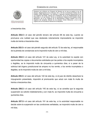 COMISIÓN DE JUSTICIA
                              Dictamen de la Minuta con Proyecto de Decreto por el que se expide la Ley de
                              Amparo, Reglamentaria de los Artículos 103 y 107 de la Constitución Política de los
                              Estados Unidos Mexicanos; y se reforman y adicionan diversas disposiciones de la
                              Ley Orgánica del Poder Judicial de la Federación, de la Ley Reglamentaria de las
                              Fracciones I y II del Artículo 105 de la Constitución Política de los Estados Unidos
                              Mexicanos, de la Ley Orgánica de la Administración Pública Federal, de la Ley
                              Orgánica del Congreso General de los Estados Unidos Mexicanos y de la Ley
                              Orgánica de la Procuraduría General de la República.




a trescientos días.


Artículo 252.En el caso del párrafo tercero del artículo 68 de esta ley, cuando se
promueva una nulidad que sea declarada notoriamente improcedente se impondrá
multa de treinta a trescientos días.


Artículo 253.En el caso del párrafo segundo del artículo 72 de esta ley, al responsable
de la pérdida de constancias se le impondrá multa de cien a mil días.


Artículo 254.En el caso del artículo 121 de esta Ley, si la autoridad no expide con
oportunidad las copias o documentos solicitados por las partes o los expide incompletos
o ilegibles, se le impondrá multa de cincuenta a quinientos días; si a pesar de la
solicitud del órgano jurisdiccional de amparo no los remite, o los remite incompletos o
ilegibles, se le impondrá multa de cien a mil días.


Artículo 255.En el caso del artículo 122 de esta ley, si el juez de distrito desechare la
impugnación presentada, impondrá al promovente que actuó con mala fe multa de
treinta a trescientos días.


Artículo 256.En el caso del artículo 145 de esta ley, si se acredita que la segunda
suspensión se solicitó indebidamente y con mala fe, se impondrá multa de cincuenta a
quinientos días.


Artículo 257.En el caso del artículo 191 de esta ley, si la autoridad responsable no
decide sobre la suspensión en las condiciones señaladas, se impondrá multa de cien a
mil días.

                                                   191
 
