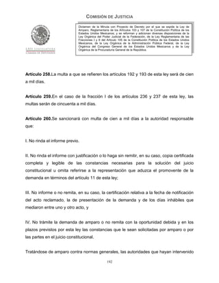 COMISIÓN DE JUSTICIA
                              Dictamen de la Minuta con Proyecto de Decreto por el que se expide la Ley de
                              Amparo, Reglamentaria de los Artículos 103 y 107 de la Constitución Política de los
                              Estados Unidos Mexicanos; y se reforman y adicionan diversas disposiciones de la
                              Ley Orgánica del Poder Judicial de la Federación, de la Ley Reglamentaria de las
                              Fracciones I y II del Artículo 105 de la Constitución Política de los Estados Unidos
                              Mexicanos, de la Ley Orgánica de la Administración Pública Federal, de la Ley
                              Orgánica del Congreso General de los Estados Unidos Mexicanos y de la Ley
                              Orgánica de la Procuraduría General de la República.




Artículo 258.La multa a que se refieren los artículos 192 y 193 de esta ley será de cien
a mil días.


Artículo 259.En el caso de la fracción I de los artículos 236 y 237 de esta ley, las
multas serán de cincuenta a mil días.


Artículo 260.Se sancionará con multa de cien a mil días a la autoridad responsable
que:


I. No rinda el informe previo.


II. No rinda el informe con justificación o lo haga sin remitir, en su caso, copia certificada
completa y legible de las constancias necesarias para la solución del juicio
constitucional u omita referirse a la representación que aduzca el promovente de la
demanda en términos del artículo 11 de esta ley;


III. No informe o no remita, en su caso, la certificación relativa a la fecha de notificación
del acto reclamado, la de presentación de la demanda y de los días inhábiles que
mediaron entre uno y otro acto, y


IV. No trámite la demanda de amparo o no remita con la oportunidad debida y en los
plazos previstos por esta ley las constancias que le sean solicitadas por amparo o por
las partes en el juicio constitucional.


Tratándose de amparo contra normas generales, las autoridades que hayan intervenido

                                                   192
 