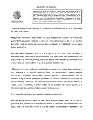 COMISIÓN DE JUSTICIA
                            Dictamen de la Minuta con Proyecto de Decreto por el que se expide la Ley de
                            Amparo, Reglamentaria de los Artículos 103 y 107 de la Constitución Política de los
                            Estados Unidos Mexicanos; y se reforman y adicionan diversas disposiciones de la
                            Ley Orgánica del Poder Judicial de la Federación, de la Ley Reglamentaria de las
                            Fracciones I y II del Artículo 105 de la Constitución Política de los Estados Unidos
                            Mexicanos, de la Ley Orgánica de la Administración Pública Federal, de la Ley
                            Orgánica del Congreso General de los Estados Unidos Mexicanos y de la Ley
                            Orgánica de la Procuraduría General de la República.




castigan el Código Penal Federal y la Ley Orgánica del Poder Judicial de la Federación,
así como este capítulo.


Artículo 264.Al ministro, magistrado o juez que dolosamente hubiere negado la causa
que funda la recusación y ésta se comprueba, se le impondrán pena de dos a seis años
de prisión, multa de treinta a trescientos días, destitución e inhabilitación por un lapso
de dos a seis años.


Artículo 265.Se impondrá pena de dos a seis años de prisión, multa de treinta a
trescientos días, destitución e inhabilitación de dos a seis años para desempeñar otro
cargo, empleo o comisión públicos, al juez de distrito o la autoridad que conozca de un
juicio de amparo o del incidente respectivo, cuando dolosamente:


I. No suspenda el acto reclamado a sabiendas de que importe peligro de privación de la
vida, ataques a la libertad personal fuera de procedimiento, incomunicación,
deportación o expulsión, proscripción o destierro, extradición, desaparición forzada de
personas o alguno de los prohibidos por el artículo 22 de la Constitución Política de los
Estados Unidos Mexicanos, así como la incorporación forzosa al Ejército, Armada o
Fuerza Aérea nacionales, si dichos actos no se ejecutan por causas ajenas a la
intervención de los órganos jurisdiccionales mencionados, y


II. No concediere la suspensión, siendo notoria su procedencia.


Artículo 266.Se impondrá pena de tres a siete años de prisión, multa de cincuenta a
quinientos días, destitución e inhabilitación de tres a siete años para desempeñar otro
cargo, empleo o comisión públicos al juez de distrito o la autoridad que conozca de un

                                                 195
 