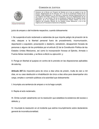 COMISIÓN DE JUSTICIA
                            Dictamen de la Minuta con Proyecto de Decreto por el que se expide la Ley de
                            Amparo, Reglamentaria de los Artículos 103 y 107 de la Constitución Política de los
                            Estados Unidos Mexicanos; y se reforman y adicionan diversas disposiciones de la
                            Ley Orgánica del Poder Judicial de la Federación, de la Ley Reglamentaria de las
                            Fracciones I y II del Artículo 105 de la Constitución Política de los Estados Unidos
                            Mexicanos, de la Ley Orgánica de la Administración Pública Federal, de la Ley
                            Orgánica del Congreso General de los Estados Unidos Mexicanos y de la Ley
                            Orgánica de la Procuraduría General de la República.




juicio de amparo o del incidente respectivo, cuando dolosamente:


I. No suspenda el acto reclamado a sabiendas de que importe peligro de privación de la
vida, ataques a la libertad personal fuera de procedimiento, incomunicación,
deportación o expulsión, proscripción o destierro, extradición, desaparición forzada de
personas o alguno de los prohibidos por el artículo 22 de la Constitución Política de los
Estados Unidos Mexicanos, así como la incorporación forzosa al Ejército, Armada o
Fuerza Aérea nacionales, y se lleva a efecto su ejecución; y


II. Ponga en libertad al quejoso en contra de lo previsto en las disposiciones aplicables
de esta ley.


Artículo 267.Se impondrá pena de cinco a diez años de prisión, multa de cien a mil
días, en su caso destitución e inhabilitación de cinco a diez años para desempeñar otro
cargo, empleo o comisión públicos a la autoridad que dolosamente:


I. Incumpla una sentencia de amparo o no la haga cumplir;


II. Repita el acto reclamado;


III. Omita cumplir cabalmente con la resolución que establece la existencia del exceso o
defecto; y


IV. Incumpla la resolución en el incidente que estime incumplimiento sobre declaratoria
general de inconstitucionalidad.


                                                 196
 