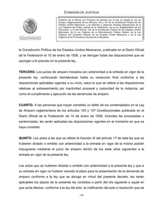 COMISIÓN DE JUSTICIA
                            Dictamen de la Minuta con Proyecto de Decreto por el que se expide la Ley de
                            Amparo, Reglamentaria de los Artículos 103 y 107 de la Constitución Política de los
                            Estados Unidos Mexicanos; y se reforman y adicionan diversas disposiciones de la
                            Ley Orgánica del Poder Judicial de la Federación, de la Ley Reglamentaria de las
                            Fracciones I y II del Artículo 105 de la Constitución Política de los Estados Unidos
                            Mexicanos, de la Ley Orgánica de la Administración Pública Federal, de la Ley
                            Orgánica del Congreso General de los Estados Unidos Mexicanos y de la Ley
                            Orgánica de la Procuraduría General de la República.




la Constitución Política de los Estados Unidos Mexicanos, publicada en el Diario Oficial
de la Federación el 10 de enero de 1936, y se derogan todas las disposiciones que se
opongan a lo previsto en la presente ley.


TERCERO. Los juicios de amparo iniciados con anterioridad a la entrada en vigor de la
presente ley, continuarán tramitándose hasta su resolución final conforme a las
disposiciones aplicables vigentes a su inicio, salvo lo que se refiere a las disposiciones
relativas al sobreseimiento por inactividad procesal y caducidad de la instancia, así
como al cumplimiento y ejecución de las sentencias de amparo.


CUARTO. A las personas que hayan cometido un delito de los contemplados en la Ley
de Amparo reglamentaria de los artículos 103 y 107 Constitucionales publicada en el
Diario Oficial de la Federación de 10 de enero de 1936, incluidas las procesadas o
sentenciadas, les serán aplicadas las disposiciones vigentes en el momento en que se
haya cometido.


QUINTO. Los actos a los que se refiere la fracción III del artículo 17 de esta ley que se
hubieren dictado o emitido con anterioridad a la entrada en vigor de la misma podrán
impugnarse mediante el juicio de amparo dentro de los siete años siguientes a la
entrada en vigor de la presente ley.


Los actos que se hubieren dictado o emitido con anterioridad a la presente ley y que a
su entrada en vigor no hubiere vencido el plazo para la presentación de la demanda de
amparo conforme a la ley que se abroga en virtud del presente decreto, les serán
aplicables los plazos de la presente ley contados a partir del día siguiente a aquél en
que surta efectos, conforme a la ley del acto, la notificación del acto o resolución que se

                                                 198
 