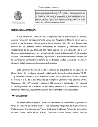 COMISIÓN DE JUSTICIA
                            Dictamen de la Minuta con Proyecto de Decreto por el que se expide la Ley de
                            Amparo, Reglamentaria de los Artículos 103 y 107 de la Constitución Política de los
                            Estados Unidos Mexicanos; y se reforman y adicionan diversas disposiciones de la
                            Ley Orgánica del Poder Judicial de la Federación, de la Ley Reglamentaria de las
                            Fracciones I y II del Artículo 105 de la Constitución Política de los Estados Unidos
                            Mexicanos, de la Ley Orgánica de la Administración Pública Federal, de la Ley
                            Orgánica del Congreso General de los Estados Unidos Mexicanos y de la Ley
                            Orgánica de la Procuraduría General de la República.




HONORABLE ASAMBLEA:


      A la Comisión de Justicia de la LXI Legislatura le fue turnada para su estudio,
análisis y dictamen correspondiente la Minuta con Proyecto de Decreto por el que se
expide la Ley de Amparo, Reglamentaria de los artículos 103 y 107 de la Constitución
Política de los Estados Unidos Mexicanos; se reforman y adicionan diversas
disposiciones de la Ley Orgánica del Poder Judicial de la Federación, de la Ley
Reglamentaria de las fracciones I y II del artículo 105 de la Constitución Política de los
Estados Unidos Mexicanos, de la Ley Orgánica de la Administración Pública Federal, de
la Ley Orgánica del Congreso General de los Estados Unidos Mexicanos y de la Ley
Orgánica de la Procuraduría General de la República.


      Esta Comisión de Justicia, de la H. Cámara de Diputados del Congreso de la
Unión, de la LXII Legislatura, de conformidad con lo dispuesto en los artículos 70, 71,
72 y 73 de la Constitución Política de los Estados Unidos Mexicanos; 39 y 45, numeral
6, incisos e) y f), de la Ley Orgánica del Congreso General de los Estados Unidos
Mexicanos; y 80, 157, numeral 1, fracción I, 158, numeral 1, fracción IV y 167, numeral
4, del Reglamento de la Cámara de Diputados, somete a la consideración de esta
Honorable Asamblea, el presente dictamen de conformidad con los siguientes:


ANTECEDENTES:


      En sesión celebrada por la Cámara de Senadores del Honorable Congreso de la
Unión en fecha 15 de febrero de 2011, los Senadores integrantes de diversos Grupos
Parlamentarios: Francisco Arroyo Vieyra, José Alejandro Zapata Perogordo, Melquiades
Morales Flores, Jesús Murillo Karam, Cleominio Zoreda Novelo, Pedro Joaquín

                                                  2
 